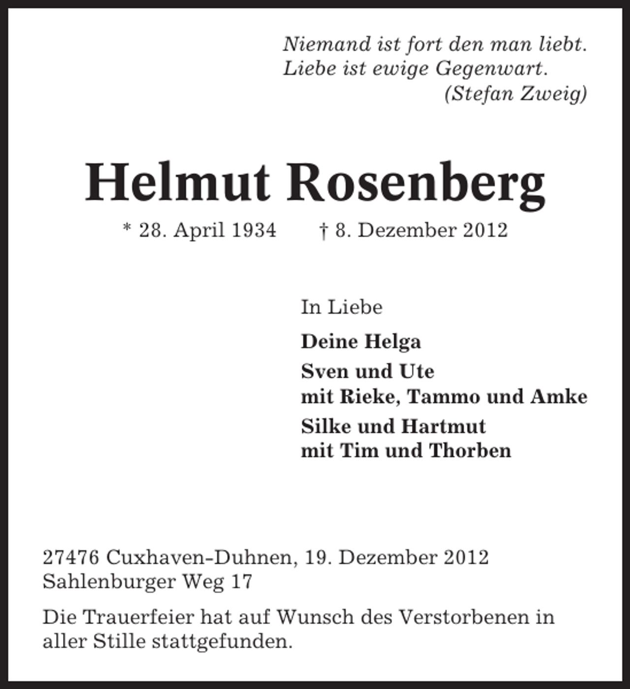 <p>Niemand ist fort den man liebt.<br />Liebe ist ewige Gegenwart.<br />(Stefan Zweig)</p><p>Helmut Rosenberg<br />* 28. April 1934</p><p>† 8. Dezember 2012</p><p>In Liebe<br />Deine Helga<br />Sven und Ute<br />mit Rieke, Tammo und Amke<br />Silke und Hartmut<br />mit Tim und Thorben</p><p>27476 Cuxhaven-Duhnen, 19. Dezember 2012<br />Sahlenburger Weg 17<br />Die Trauerfeier hat auf Wunsch des Verstorbenen in<br />aller Stille stattgefunden.</p>