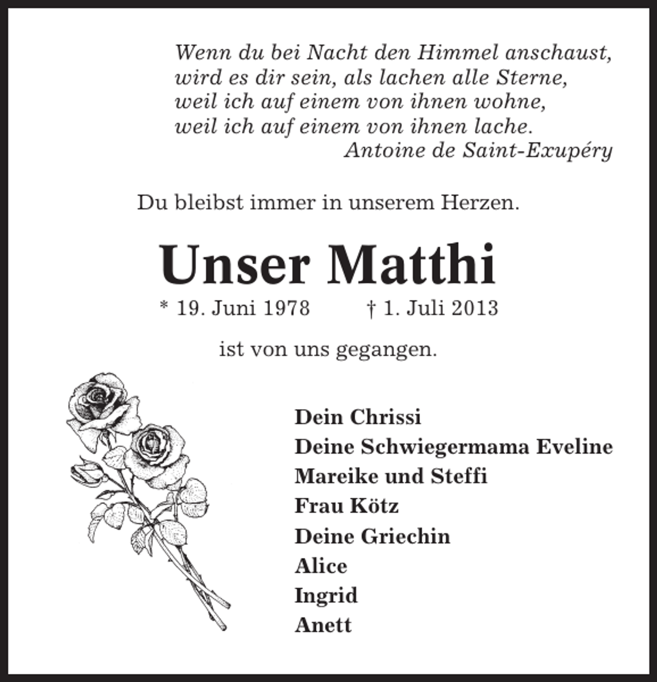 <p>Wenn du bei Nacht den Himmel anschaust,<br />wird es dir sein, als lachen alle Sterne,<br />weil ich auf einem von ihnen wohne,<br />weil ich auf einem von ihnen lache.<br />Antoine de Saint-Exupéry<br />Du bleibst immer in unserem Herzen.</p>
<p>Unser Matthi<br />* 19. Juni 1978</p>
<p>† 1. Juli 2013</p>
<p>ist von uns gegangen.<br />Dein Chrissi<br />Deine Schwiegermama Eveline<br />Mareike und Steffi<br />Frau Kötz<br />Deine Griechin<br />Alice<br />Ingrid<br />Anett</p>