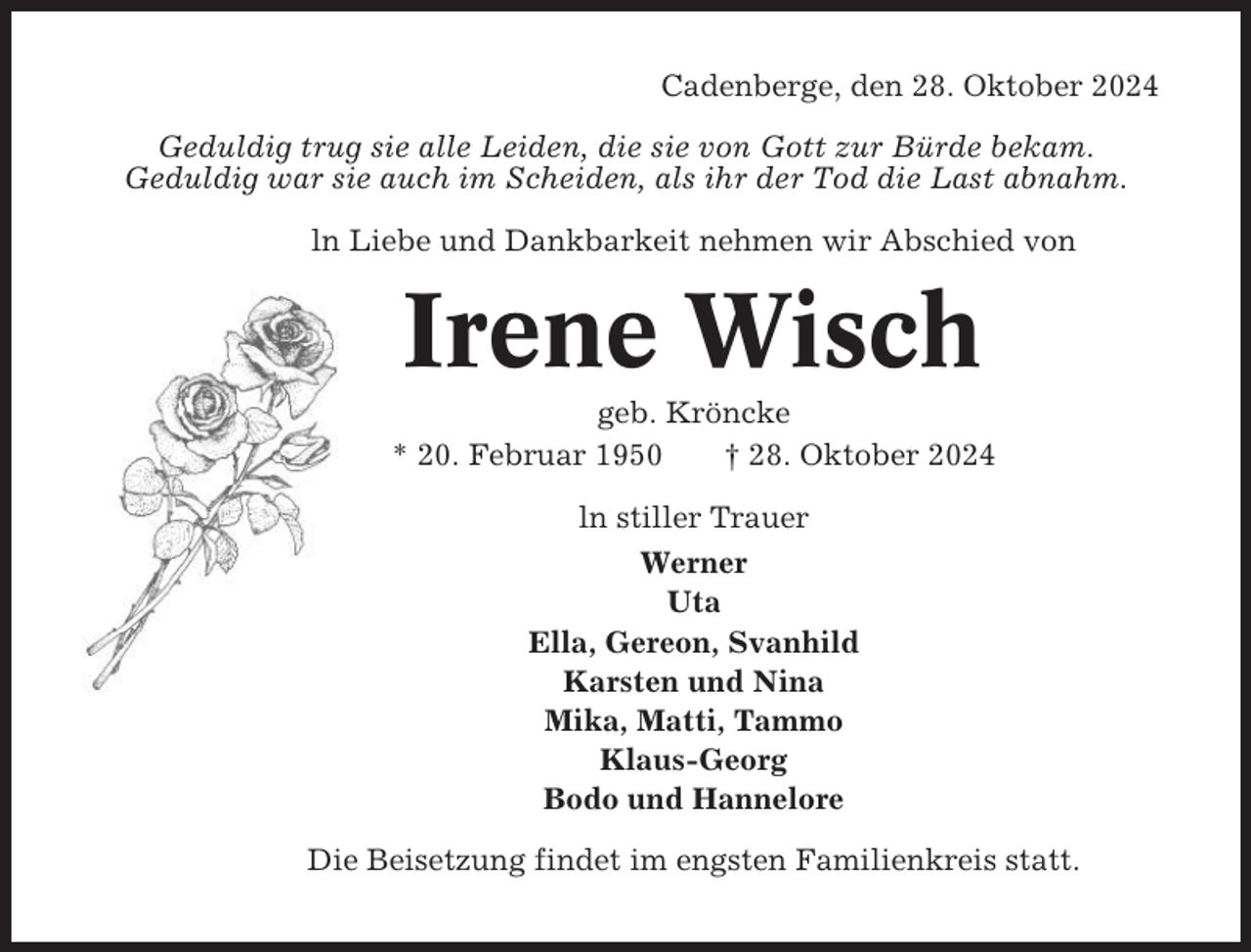 <p>Cadenberge, den 28. Oktober 2024<br />Geduldig trug sie alle Leiden, die sie von Gott zur Bürde bekam.<br />Geduldig war sie auch im Scheiden, als ihr der Tod die Last abnahm.<br />ln Liebe und Dankbarkeit nehmen wir Abschied von</p><p>Irene Wisch<br />geb. Kröncke<br />* 20. Februar 1950<br />† 28. Oktober 2024<br />ln stiller Trauer<br />Werner<br />Uta<br />Ella, Gereon, Svanhild<br />Karsten und Nina<br />Mika, Matti, Tammo<br />Klaus-Georg<br />Bodo und Hannelore<br />Die Beisetzung findet im engsten Familienkreis statt.</p>