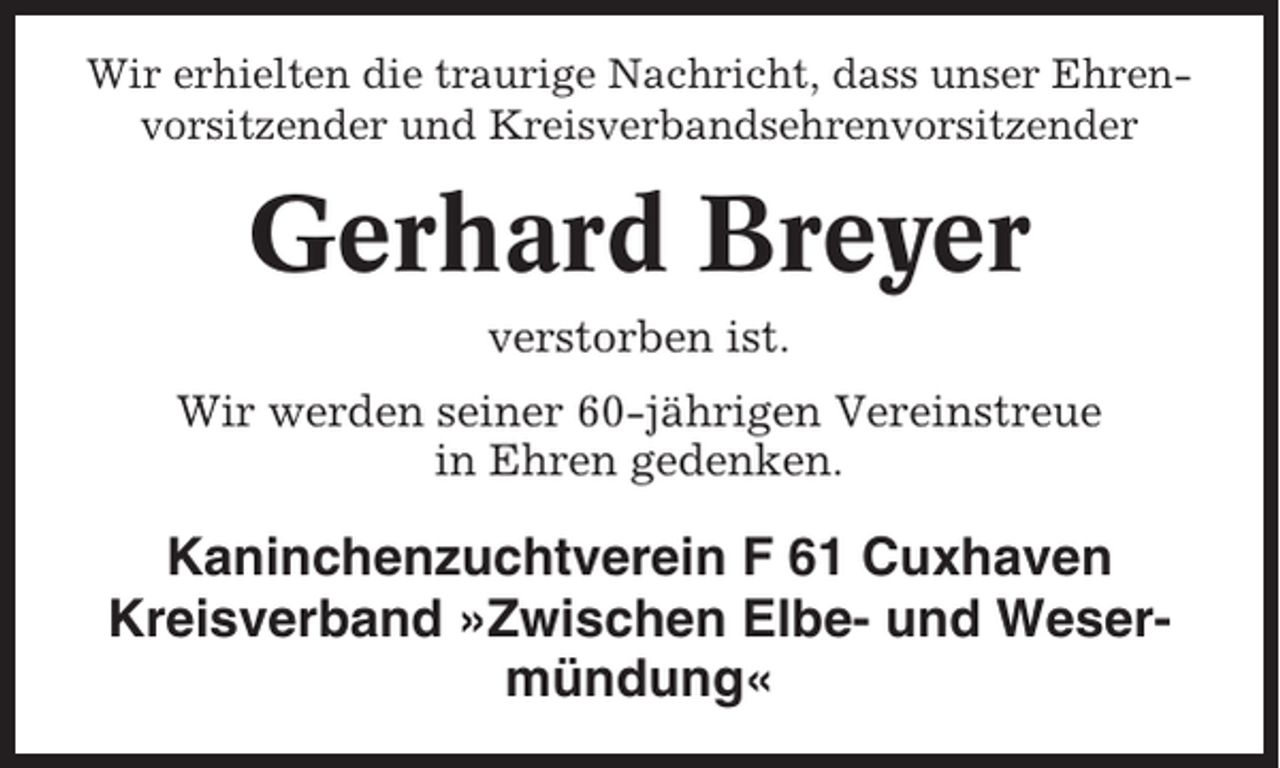 <p>Wir erhielten die traurige Nachricht, dass unser Ehrenvorsitzender und Kreisverbandsehrenvorsitzender</p><p>Gerhard Breyer<br />verstorben ist.<br />Wir werden seiner 60-jährigen Vereinstreue<br />in Ehren gedenken.</p><p>Kaninchenzuchtverein F 61 Cuxhaven<br />Kreisverband »Zwischen Elbe- und Wesermündung«</p>