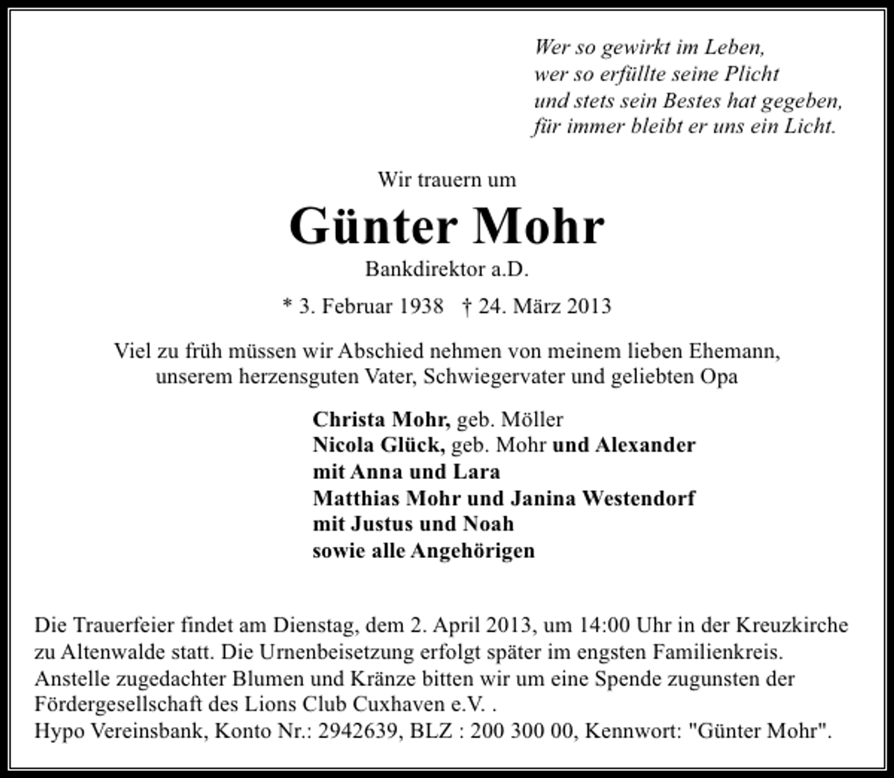 <p>Wer so gewirkt im Leben,<br />wer so erfüllte seine Plicht<br />und stets sein Bestes hat gegeben,<br />für immer bleibt er uns ein Licht.<br />Wir trauern um</p><p>Günter Mohr<br />Bankdirektor a.D.</p><p>* 3. Februar 1938 † 24. März 2013<br />Viel zu früh müssen wir Abschied nehmen von meinem lieben Ehemann,<br />unserem herzensguten Vater, Schwiegervater und geliebten Opa<br />Christa Mohr, geb. Möller<br />Nicola Glück, geb. Mohr und Alexander<br />mit Anna und Lara<br />Matthias Mohr und Janina Westendorf<br />mit Justus und Noah<br />sowie alle Angehörigen<br />Die Trauerfeier findet am Dienstag, dem 2. April 2013, um 14:00 Uhr in der Kreuzkirche<br />zu Altenwalde statt. Die Urnenbeisetzung erfolgt später im engsten Familienkreis.<br />Anstelle zugedachter Blumen und Kränze bitten wir um eine Spende zugunsten der<br />Fördergesellschaft des Lions Club Cuxhaven e.V. .<br />Hypo Vereinsbank, Konto Nr.: 2942639, BLZ : 200 3, Kennwort: "Günter Mohr".</p>