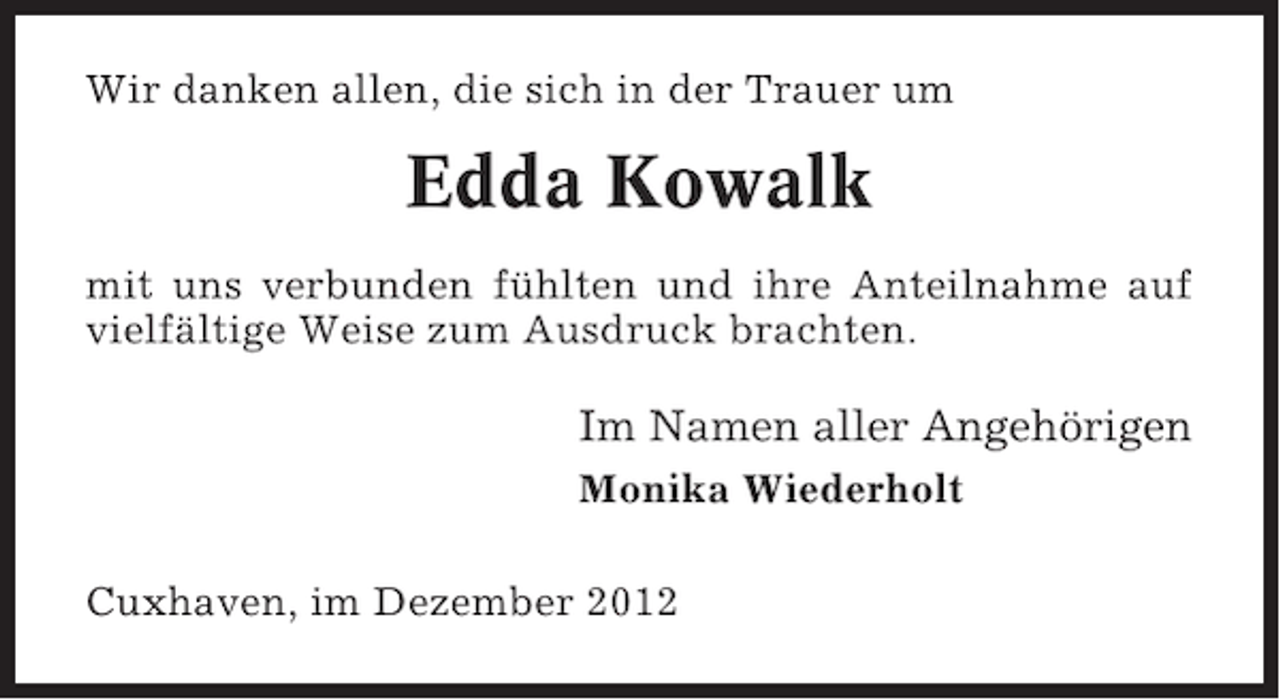 <p>Wir danken allen, die sich in der Trauer um</p><p>Edda Kowalk<br />mit uns verbunden fühlten und ihre Anteilnahme auf<br />vielfältige Weise zum Ausdruck brachten.</p><p>Im Namen aller Angehörigen<br />Monika Wiederholt<br />Cuxhaven, im Dezember 2012</p>