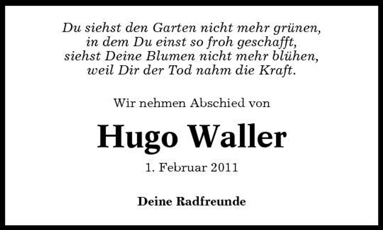 <p>Du siehst den Garten nicht mehr grünen, in dem Du einst so froh geschafft, siehst Deine Blumen nicht mehr blühen, weil Dir der Tod nahm die Kraft.<br />Wir nehmen Abschied von</p><p>Hugo Waller<br />1. Februar 2011 Deine Radfreunde</p>