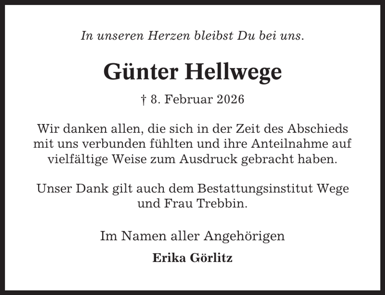 <p>In unseren Herzen bleibst Du bei uns.</p><p>Günter Hellwege<br />† 8. Februar 2026<br />Wir danken allen, die sich in der Zeit des Abschieds<br />mit uns verbunden fühlten und ihre Anteilnahme auf<br />vielfältige Weise zum Ausdruck gebracht haben.<br />Unser Dank gilt auch dem Bestattungsinstitut Wege<br />und Frau Trebbin.</p><p>Im Namen aller Angehörigen<br />Erika Görlitz</p>