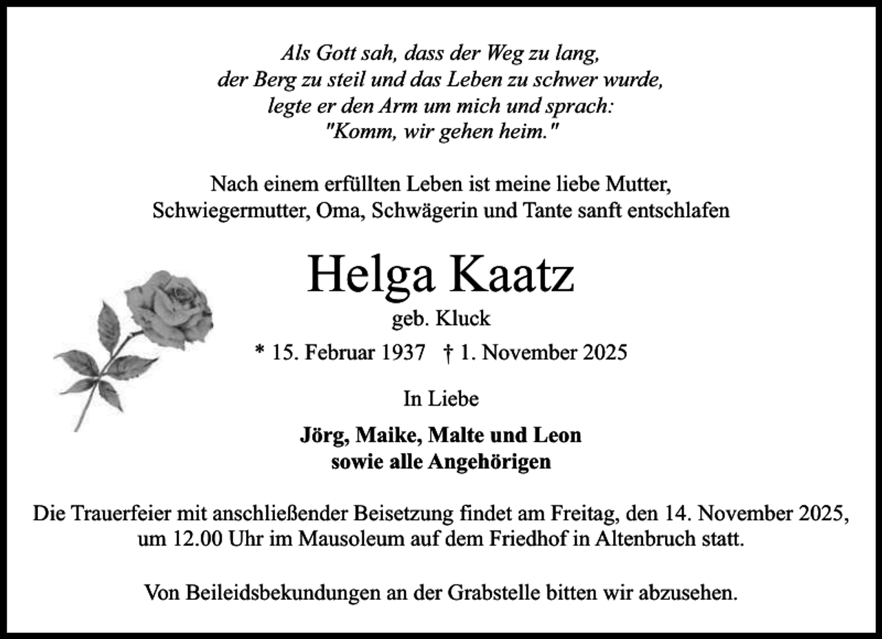 <p>Als Gott sah, dass der Weg zu lang,<br />der Berg zu steil und das Leben zu schwer wurde,<br />legte er den Arm um mich und sprach:<br />"Komm, wir gehen heim."<br />Nach einem erfüllten Leben ist meine liebe Mutter,<br />Schwiegermutter, Oma, Schwägerin und Tante sanft entschlafen</p><p>Helga Kaatz<br />geb. Kluck</p><p>* 15. Februar 1937 † 1. November 2025<br />In Liebe<br />Jörg, Maike, Malte und Leon<br />sowie alle Angehörigen<br />Die Trauerfeier mit anschließender Beisetzung findet am Freitag, den 14. November 2025,<br />um 12.00 Uhr im Mausoleum auf dem Friedhof in Altenbruch statt.<br />Von Beileidsbekundungen an der Grabstelle bitten wir abzusehen.</p>