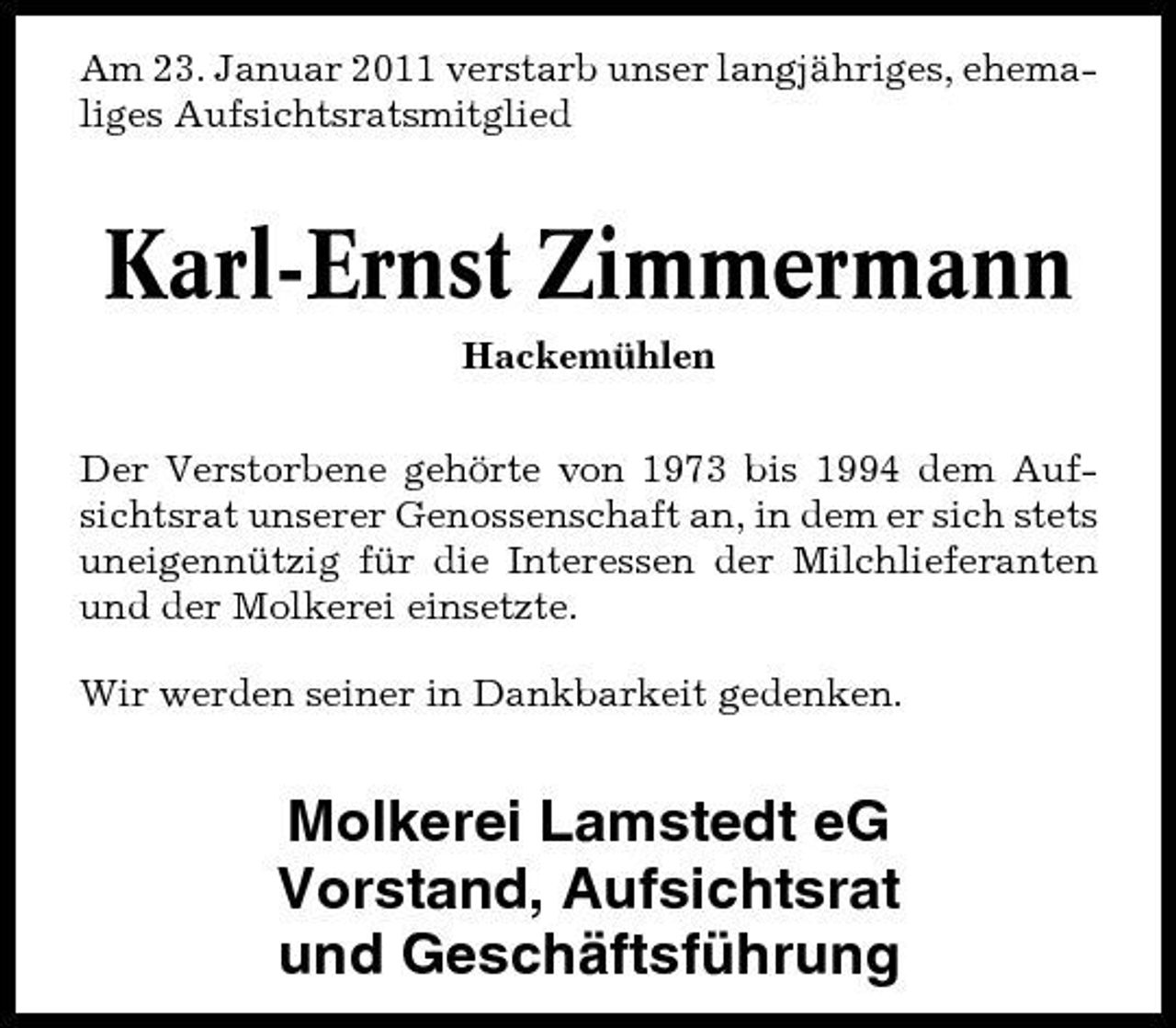 <p>Am 23. Januar 2011 verstarb unser langjähriges, ehemaliges Aufsichtsratsmitglied</p><p>Karl-Ernst Zimmermann<br />Hackemühlen Der Verstorbene gehörte von 1973 bis 1994 dem Aufsichtsrat unserer Genossenschaft an, in dem er sich stets uneigennützig für die Interessen der Milchlieferanten und der Molkerei einsetzte. Wir werden seiner in Dankbarkeit gedenken.</p><p>Molkerei Lamstedt eG Vorstand, Aufsichtsrat und Geschäftsführung</p>