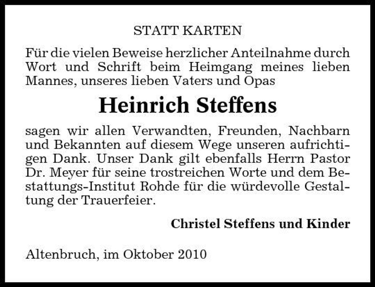 <p>STATT KARTEN Für die vielen Beweise herzlicher Anteilnahme durch Wort und Schrift beim Heimgang meines lieben Mannes, unseres lieben Vaters und Opas</p><p>Heinrich Steffens<br />sagen wir allen Verwandten, Freunden, Nachbarn und Bekannten auf diesem Wege unseren aufrichtigen Dank. Unser Dank gilt ebenfalls Herrn Pastor Dr. Meyer für seine trostreichen Worte und dem Bestattungs-Institut Rohde für die würdevolle Gestaltung der Trauerfeier. Christel Steffens und Kinder Altenbruch, im Oktober 2010</p>