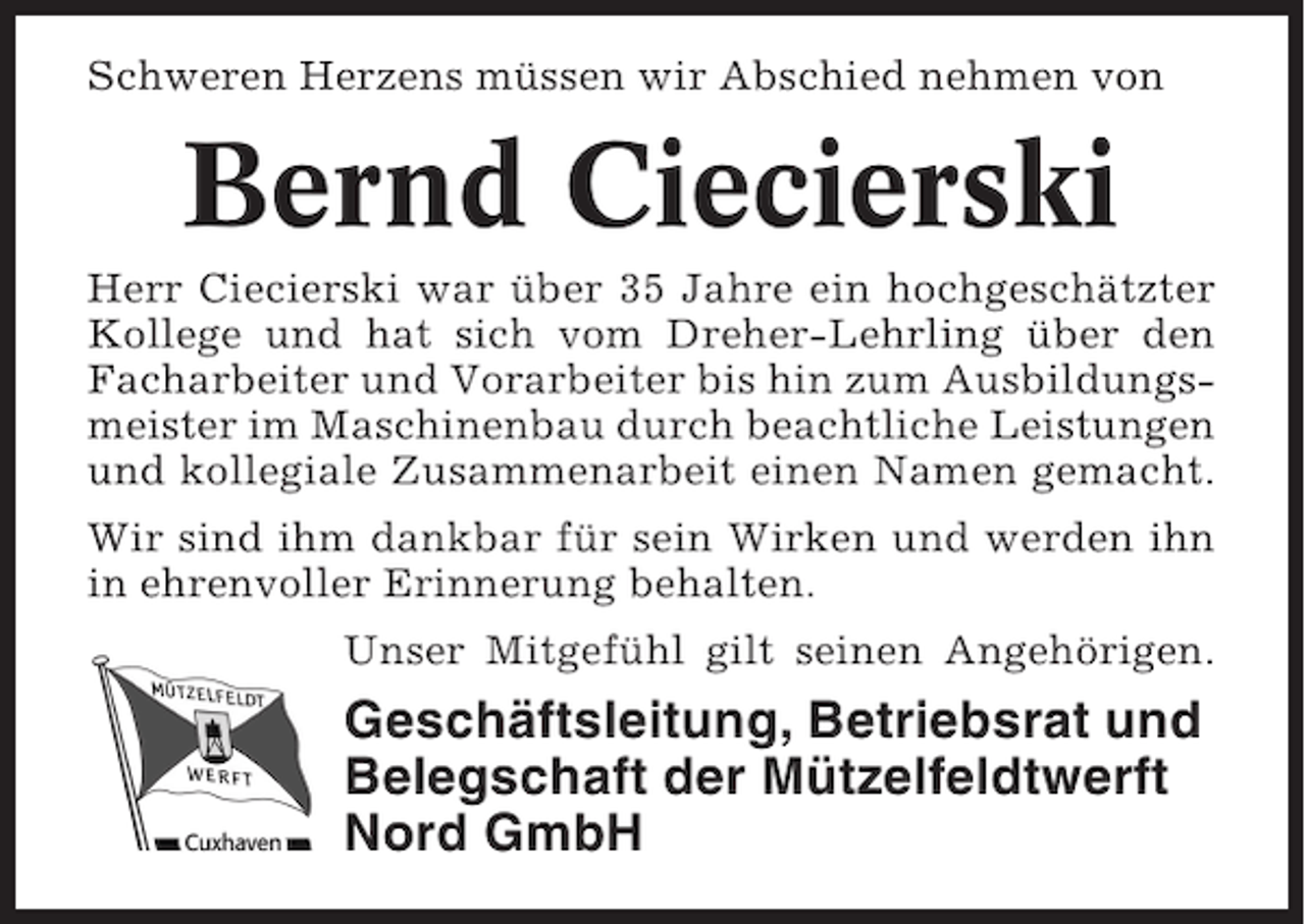 <p>Schweren Herzens müssen wir Abschied nehmen von</p><p>Bernd Ciecierski<br />Herr Ciecierski war über 35 Jahre ein hochgeschätzter<br />Kollege und hat sich vom Dreher-Lehrling über den<br />Facharbeiter und Vorarbeiter bis hin zum Ausbildungsmeister im Maschinenbau durch beachtliche Leistungen<br />und kollegiale Zusammenarbeit einen Namen gemacht.<br />Wir sind ihm dankbar für sein Wirken und werden ihn<br />in ehrenvoller Erinnerung behalten.<br />Unser Mitgefühl gilt seinen Angehörigen.</p><p>Geschäftsleitung, Betriebsrat und<br />Belegschaft der Mützelfeldtwerft<br />Nord GmbH</p>