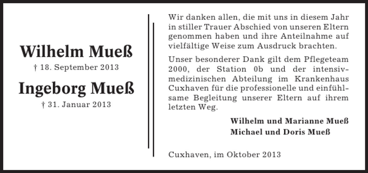 <p>Wilhelm Mueß<br />† 18. September 2013</p><p>Ingeborg Mueß<br />† 31. Januar 2013</p><p>Wir danken allen, die mit uns in diesem Jahr<br />in stiller Trauer Abschied von unseren Eltern<br />genommen haben und ihre Anteilnahme auf<br />vielfältige Weise zum Ausdruck brachten.<br />Unser besonderer Dank gilt dem Pflegeteam<br />2000, der Station 0b und der intensivmedizinischen Abteilung im Krankenhaus<br />Cuxhaven für die professionelle und einfühlsame Begleitung unserer Eltern auf ihrem<br />letzten Weg.<br />Wilhelm und Marianne Mueß<br />Michael und Doris Mueß<br />Cuxhaven, im Oktober 2013</p>