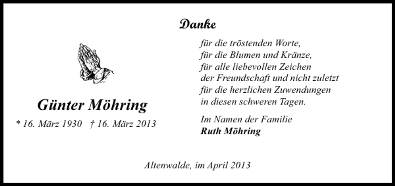 <p>Danke</p><p>Günter Möhring<br />* 16. März 1930 † 16. März 2013</p><p>für die tröstenden Worte,<br />für die Blumen und Kränze,<br />für alle liebevollen Zeichen<br />der Freundschaft und nicht zuletzt<br />für die herzlichen Zuwendungen<br />in diesen schweren Tagen.<br />Im Namen der Familie<br />Ruth Möhring</p><p>Altenwalde, im April 2013</p>