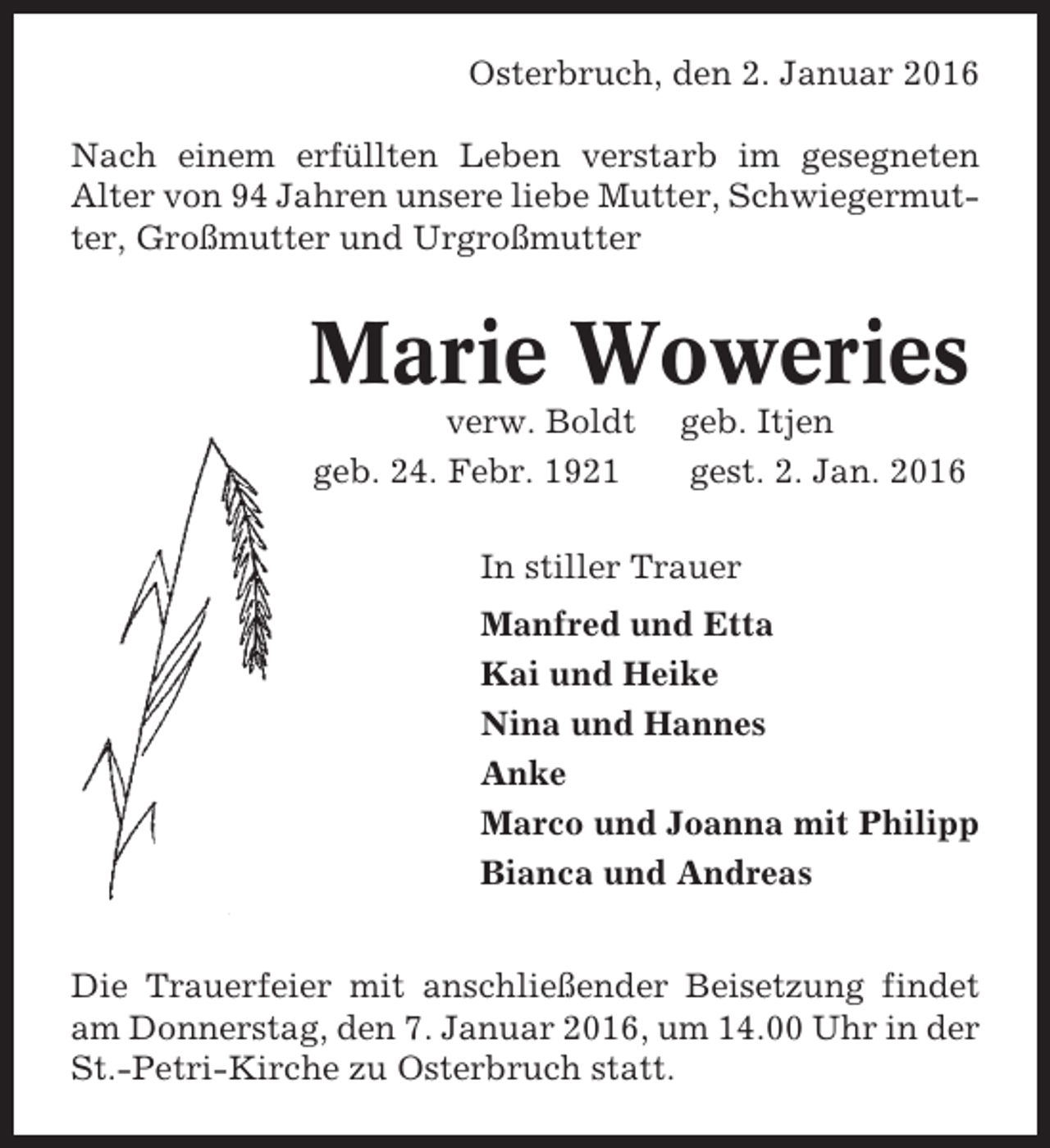 <p>Osterbruch, den 2. Januar 2016<br />Nach einem erfüllten Leben verstarb im gesegneten<br />Alter von 94 Jahren unsere liebe Mutter, Schwiegermutter, Großmutter und Urgroßmutter</p><p>Marie Woweries<br />verw. Boldt<br />geb. 24. Febr. 1921</p><p>geb. Itjen<br />gest. 2. Jan. 2016</p><p>In stiller Trauer<br />Manfred und Etta<br />Kai und Heike<br />Nina und Hannes<br />Anke<br />Marco und Joanna mit Philipp<br />Bianca und Andreas<br />Die Trauerfeier mit anschließender Beisetzung findet<br />am Donnerstag, den 7. Januar 2016, um 14.00 Uhr in der<br />St.-Petri-Kirche zu Osterbruch statt.</p>