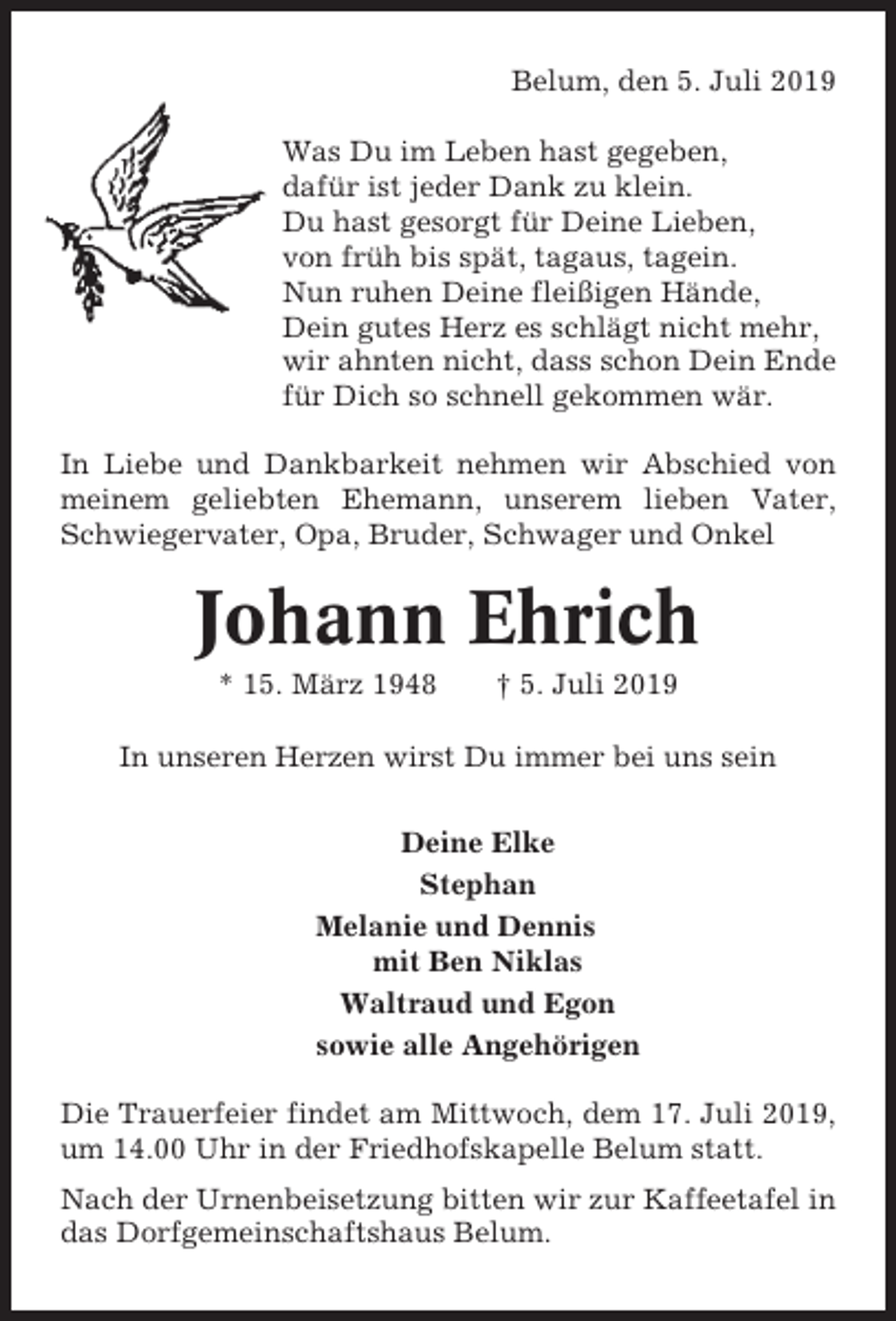 <p>Belum, den 5. Juli 2019<br />Was Du im Leben hast gegeben,<br />dafür ist jeder Dank zu klein.<br />Du hast gesorgt für Deine Lieben,<br />von früh bis spät, tagaus, tagein.<br />Nun ruhen Deine fleißigen Hände,<br />Dein gutes Herz es schlägt nicht mehr,<br />wir ahnten nicht, dass schon Dein Ende<br />für Dich so schnell gekommen wär.<br />In Liebe und Dankbarkeit nehmen wir Abschied von<br />meinem geliebten Ehemann, unserem lieben Vater,<br />Schwiegervater, Opa, Bruder, Schwager und Onkel</p><p>Johann Ehrich<br />* 15. März 1948</p><p>† 5. Juli 2019</p><p>In unseren Herzen wirst Du immer bei uns sein<br />Deine Elke<br />Stephan<br />Melanie und Dennis<br />mit Ben Niklas<br />Waltraud und Egon<br />sowie alle Angehörigen<br />Die Trauerfeier findet am Mittwoch, dem 17. Juli 2019,<br />um 14.00 Uhr in der Friedhofskapelle Belum statt.<br />Nach der Urnenbeisetzung bitten wir zur Kaffeetafel in<br />das Dorfgemeinschaftshaus Belum.</p>