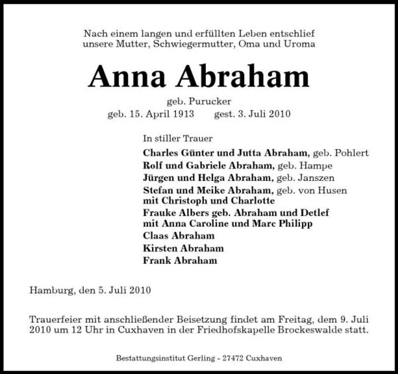<p>Nach einem langen und erfüllten Leben entschlief unsere Mutter, Schwiegermutter, Oma und Uroma</p><p>Anna Abraham<br />geb. Purucker geb. 15. April 1913 gest. 3. Juli 2010<br />In stiller Trauer</p><p>Charles Günter und Jutta Abraham, geb. Pohlert Rolf und Gabriele Abraham, geb. Hampe Jürgen und Helga Abraham, geb. Janszen Stefan und Meike Abraham, geb. von Husen mit Christoph und Charlotte Frauke Albers geb. Abraham und Detlef mit Anna Caroline und Marc Philipp Claas Abraham Kirsten Abraham Frank Abraham Hamburg, den 5. Juli 2010 Trauerfeier mit anschließender Beisetzung findet am Freitag, dem 9. Juli 2010 um 12 Uhr in Cuxhaven in der Friedhofskapelle Brockeswalde statt.<br />Bestattungsinstitut Gerling - 27472 Cuxhaven</p>