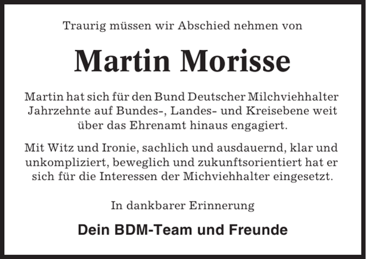 <p>Traurig müssen wir Abschied nehmen von</p><p>Martin Morisse<br />Martin hat sich für den Bund Deutscher Milchviehhalter<br />Jahrzehnte auf Bundes-, Landes- und Kreisebene weit<br />über das Ehrenamt hinaus engagiert.<br />Mit Witz und Ironie, sachlich und ausdauernd, klar und<br />unkompliziert, beweglich und zukunftsorientiert hat er<br />sich für die Interessen der Michviehhalter eingesetzt.<br />In dankbarer Erinnerung</p><p>Dein BDM-Team und Freunde</p>