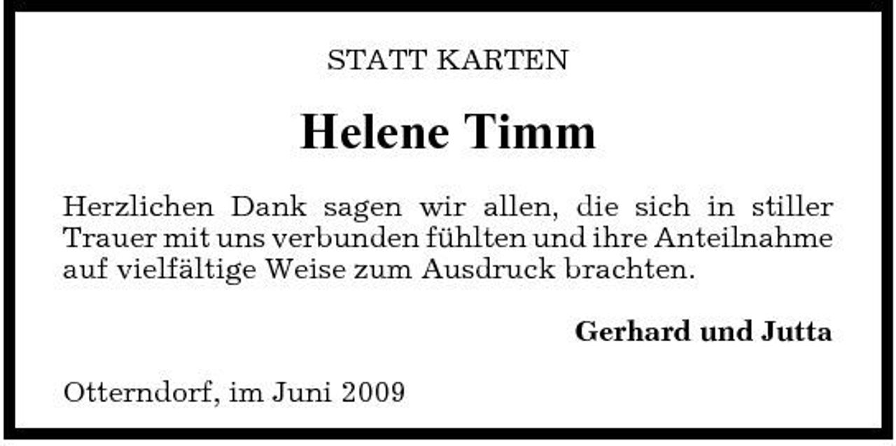 <p>STATT KARTEN</p><p>Helene Timm<br />Herzlichen Dank sagen wir allen, die sich in stiller Trauer mit uns verbunden fühlten und ihre Anteilnahme auf vielfältige Weise zum Ausdruck brachten. Gerhard und Jutta Otterndorf, im Juni 2009</p>