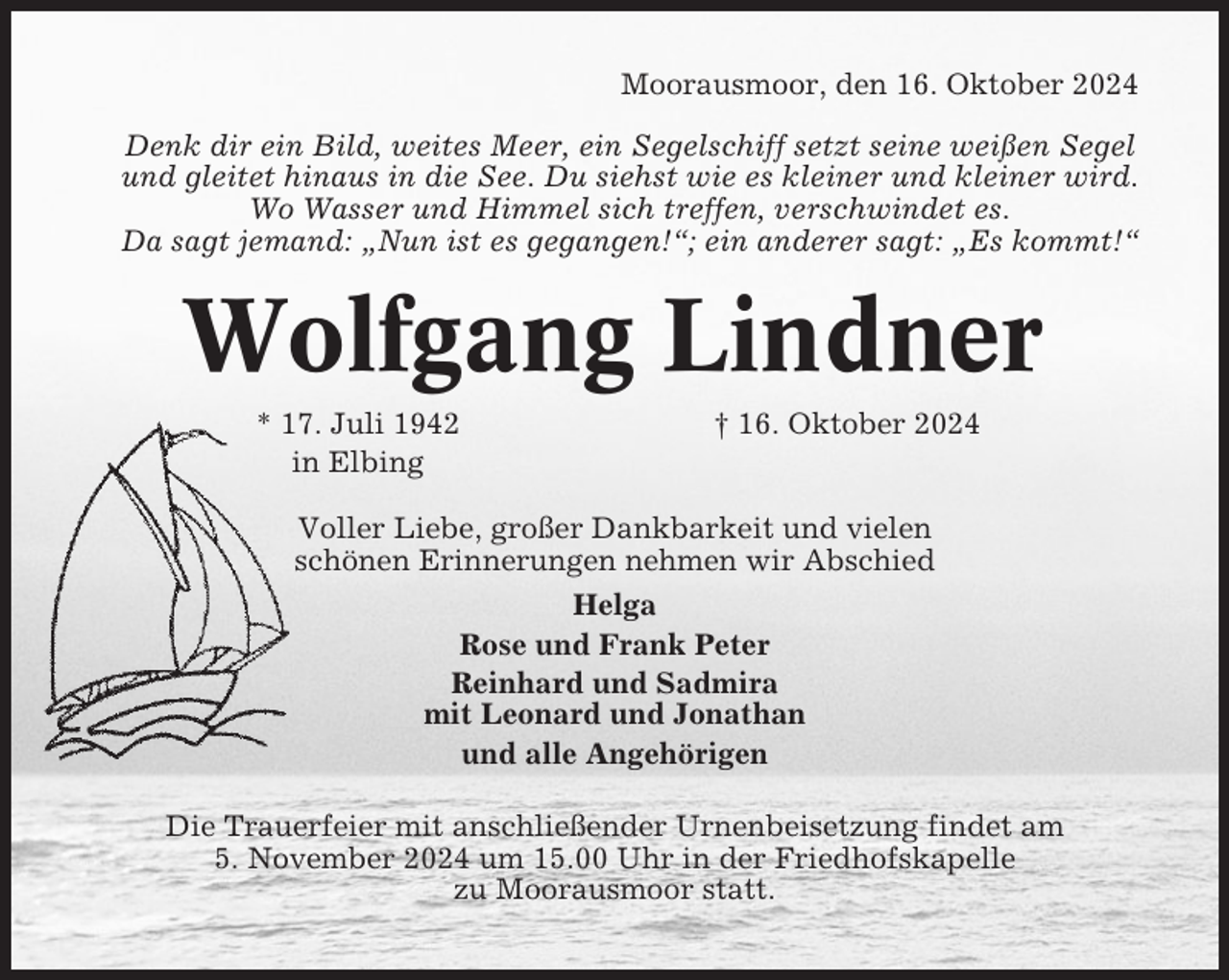 <p>Moorausmoor, den 16. Oktober 2024<br />Denk dir ein Bild, weites Meer, ein Segelschiff setzt seine weißen Segel<br />und gleitet hinaus in die See. Du siehst wie es kleiner und kleiner wird.<br />Wo Wasser und Himmel sich treffen, verschwindet es.<br />Da sagt jemand: „Nun ist es gegangen!“; ein anderer sagt: „Es kommt!“</p><p>Wolfgang Lindner<br />* 17. Juli 1942<br />in Elbing</p><p>† 16. Oktober 2024</p><p>Voller Liebe, großer Dankbarkeit und vielen<br />schönen Erinnerungen nehmen wir Abschied<br />Helga<br />Rose und Frank Peter<br />Reinhard und Sadmira<br />mit Leonard und Jonathan<br />und alle Angehörigen<br />Die Trauerfeier mit anschließender Urnenbeisetzung findet am<br />5. November 2024 um 15.00 Uhr in der Friedhofskapelle<br />zu Moorausmoor statt.</p>