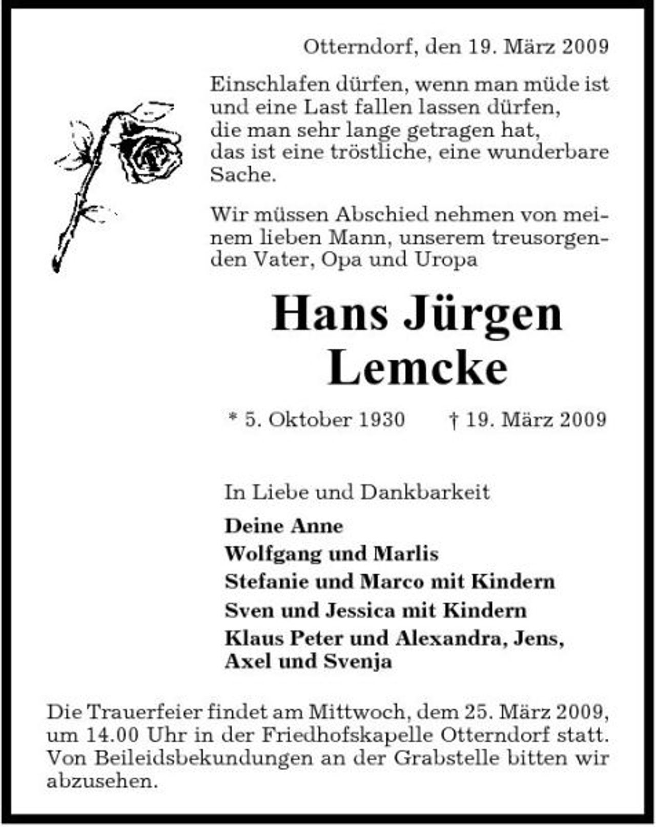 <p>Otterndorf, den 19. März 2009 Einschlafen dürfen, wenn man müde ist und eine Last fallen lassen dürfen, die man sehr lange getragen hat, das ist eine tröstliche, eine wunderbare Sache. Wir müssen Abschied nehmen von meinem lieben Mann, unserem treusorgenden Vater, Opa und Uropa</p><p>Hans Jürgen Lemcke<br />* 5. Oktober 1930 † 19. März 2009 In Liebe und Dankbarkeit Deine Anne Wolfgang und Marlis Stefanie und Marco mit Kindern Sven und Jessica mit Kindern Klaus Peter und Alexandra, Jens, Axel und Svenja Die Trauerfeier findet am Mittwoch, dem 25. März 2009, um 14.00 Uhr in der Friedhofskapelle Otterndorf statt. Von Beileidsbekundungen an der Grabstelle bitten wir abzusehen.</p>
