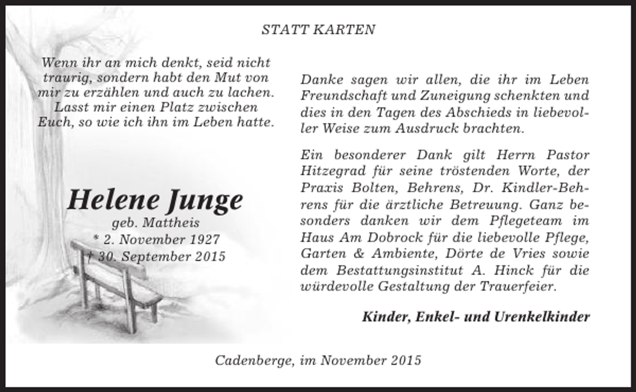 <p>STATT KARTEN<br />Wenn ihr an mich denkt, seid nicht<br />traurig, sondern habt den Mut von<br />mir zu erzählen und auch zu lachen.<br />Lasst mir einen Platz zwischen<br />Euch, so wie ich ihn im Leben hatte.</p><p>Helene Junge<br />geb. Mattheis<br />* 2. November 1927<br />† 30. September 2015</p><p>Danke sagen wir allen, die ihr im Leben<br />Freundschaft und Zuneigung schenkten und<br />dies in den Tagen des Abschieds in liebevoller Weise zum Ausdruck brachten.<br />Ein besonderer Dank gilt Herrn Pastor<br />Hitzegrad für seine tröstenden Worte, der<br />Praxis Bolten, Behrens, Dr. Kindler-Behrens für die ärztliche Betreuung. Ganz besonders danken wir dem Pflegeteam im<br />Haus Am Dobrock für die liebevolle Pflege,<br />Garten &amp; Ambiente, Dörte de Vries sowie<br />dem Bestattungsinstitut A. Hinck für die<br />würdevolle Gestaltung der Trauerfeier.<br />Kinder, Enkel- und Urenkelkinder</p><p>Cadenberge, im November 2015</p>
