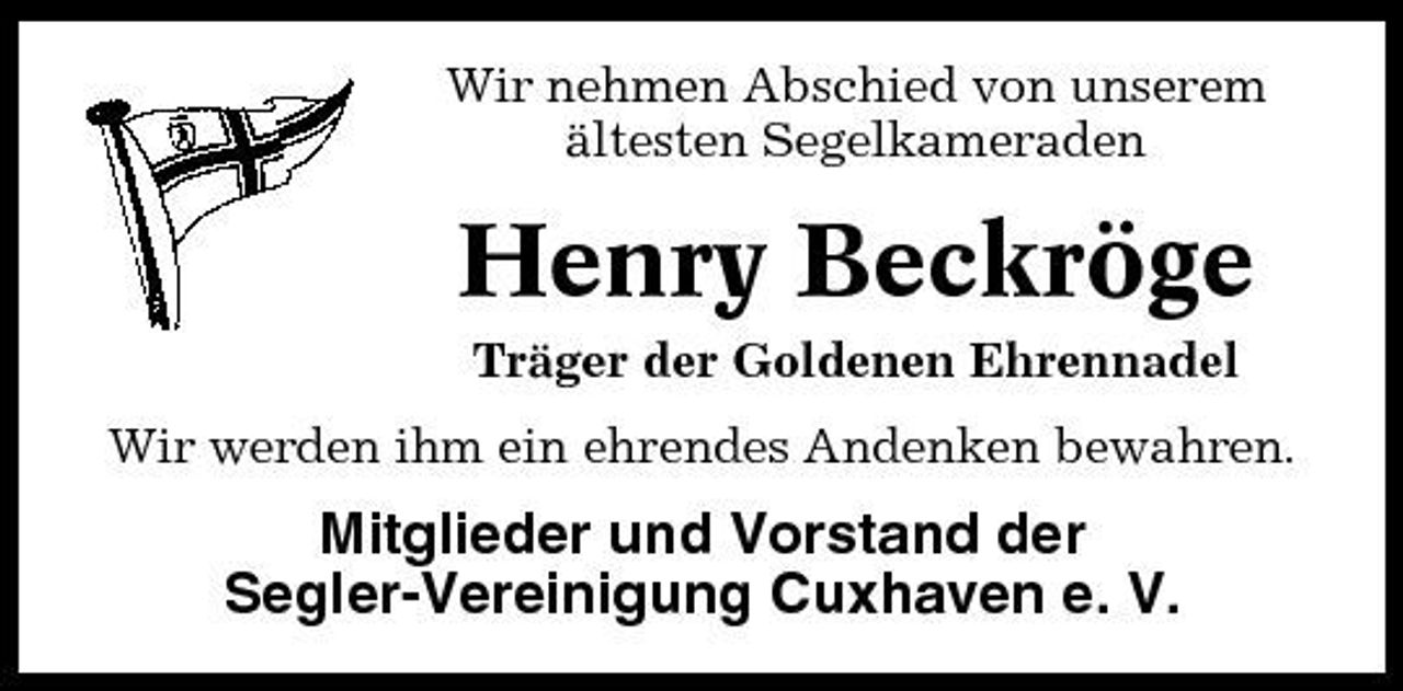 <p>Wir nehmen Abschied von unserem ältesten Segelkameraden</p><p>Henry Beckröge<br />Träger der Goldenen Ehrennadel Wir werden ihm ein ehrendes Andenken bewahren.</p><p>Mitglieder und Vorstand der Segler-Vereinigung Cuxhaven e. V.</p>
