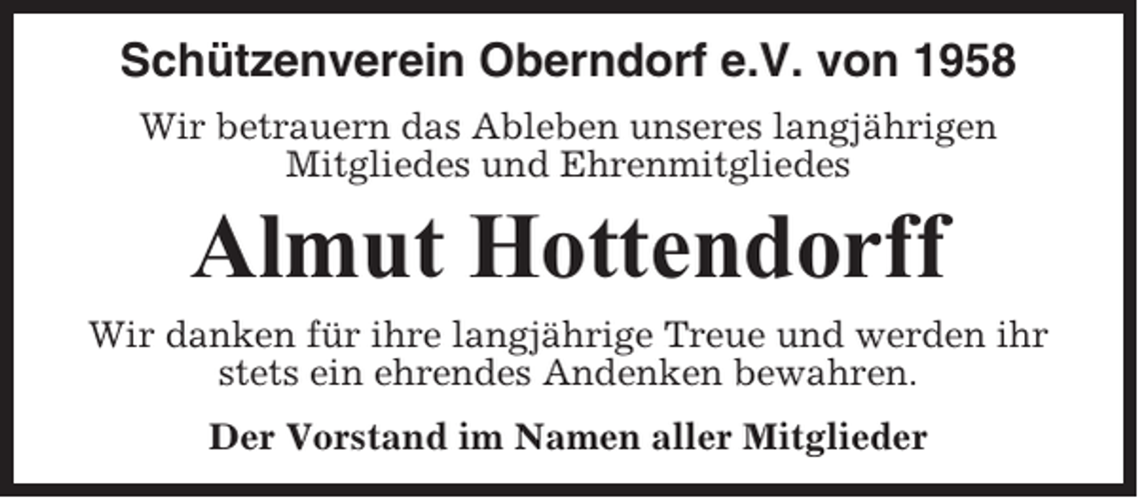 <p>Schützenverein Oberndorf e.V. von 1958<br />Wir betrauern das Ableben unseres langjährigen<br />Mitgliedes und Ehrenmitgliedes</p><p>Almut Hottendorff<br />Wir danken für ihre langjährige Treue und werden ihr<br />stets ein ehrendes Andenken bewahren.<br />Der Vorstand im Namen aller Mitglieder</p>