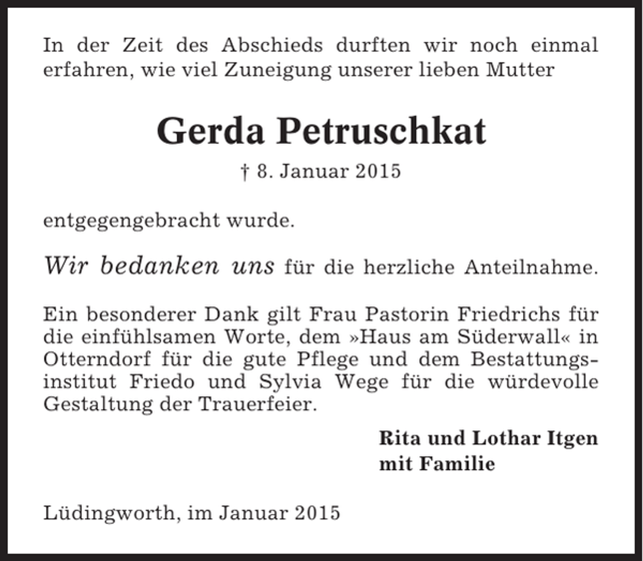 <p>In der Zeit des Abschieds durften wir noch einmal<br />erfahren, wie viel Zuneigung unserer lieben Mutter</p><p>Gerda Petruschkat<br />† 8. Januar 2015<br />entgegengebracht wurde.</p><p>Wir bedanken uns</p><p>für die herzliche Anteilnahme.</p><p>Ein besonderer Dank gilt Frau Pastorin Friedrichs für<br />die einfühlsamen Worte, dem »Haus am Süderwall« in<br />Otterndorf für die gute Pflege und dem Bestattungsinstitut Friedo und Sylvia Wege für die würdevolle<br />Gestaltung der Trauerfeier.<br />Rita und Lothar Itgen<br />mit Familie<br />Lüdingworth, im Januar 2015</p>