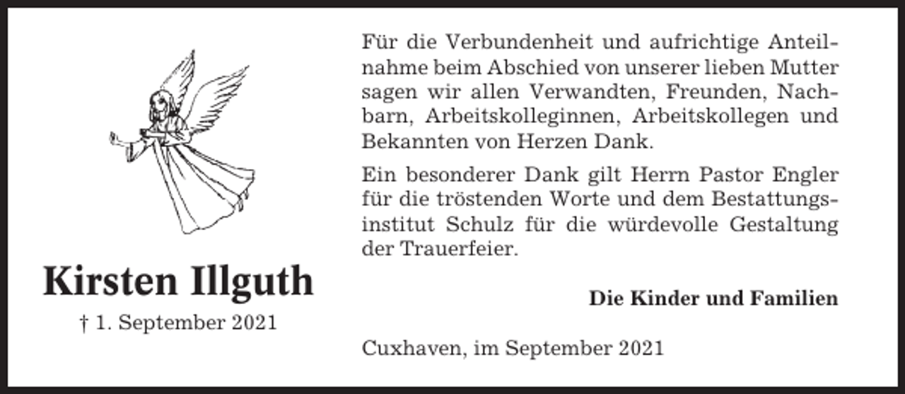 <p>Für die Verbundenheit und aufrichtige Anteilnahme beim Abschied von unserer lieben Mutter<br />sagen wir allen Verwandten, Freunden, Nachbarn, Arbeitskolleginnen, Arbeitskollegen und<br />Bekannten von Herzen Dank.<br />Ein besonderer Dank gilt Herrn Pastor Engler<br />für die tröstenden Worte und dem Bestattungsinstitut Schulz für die würdevolle Gestaltung<br />der Trauerfeier.</p><p>Kirsten Illguth</p><p>Die Kinder und Familien</p><p>† 1. September 2021<br />Cuxhaven, im September 2021</p>