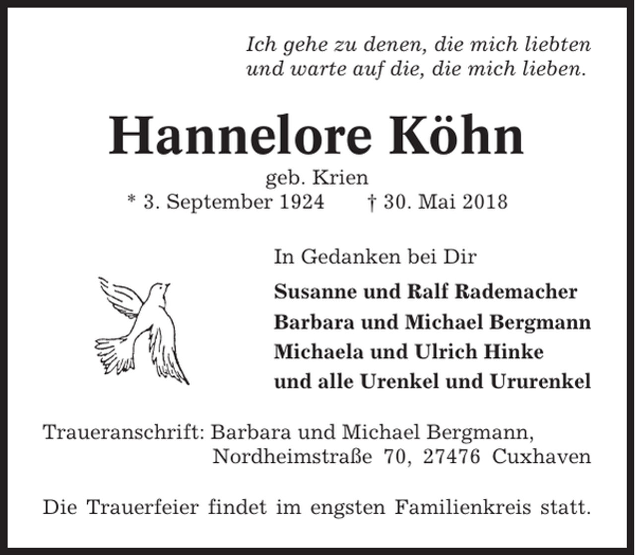 <p>Ich gehe zu denen, die mich liebten<br />und warte auf die, die mich lieben.</p><p>Hannelore Köhn<br />geb. Krien<br />* 3. September 1924<br />† 30. Mai 2018<br />In Gedanken bei Dir<br />Susanne und Ralf Rademacher<br />Barbara und Michael Bergmann<br />Michaela und Ulrich Hinke<br />und alle Urenkel und Ururenkel<br />Traueranschrift: Barbara und Michael Bergmann,<br />Nordheimstraße 70, 27476 Cuxhaven<br />Die Trauerfeier findet im engsten Familienkreis statt.</p>