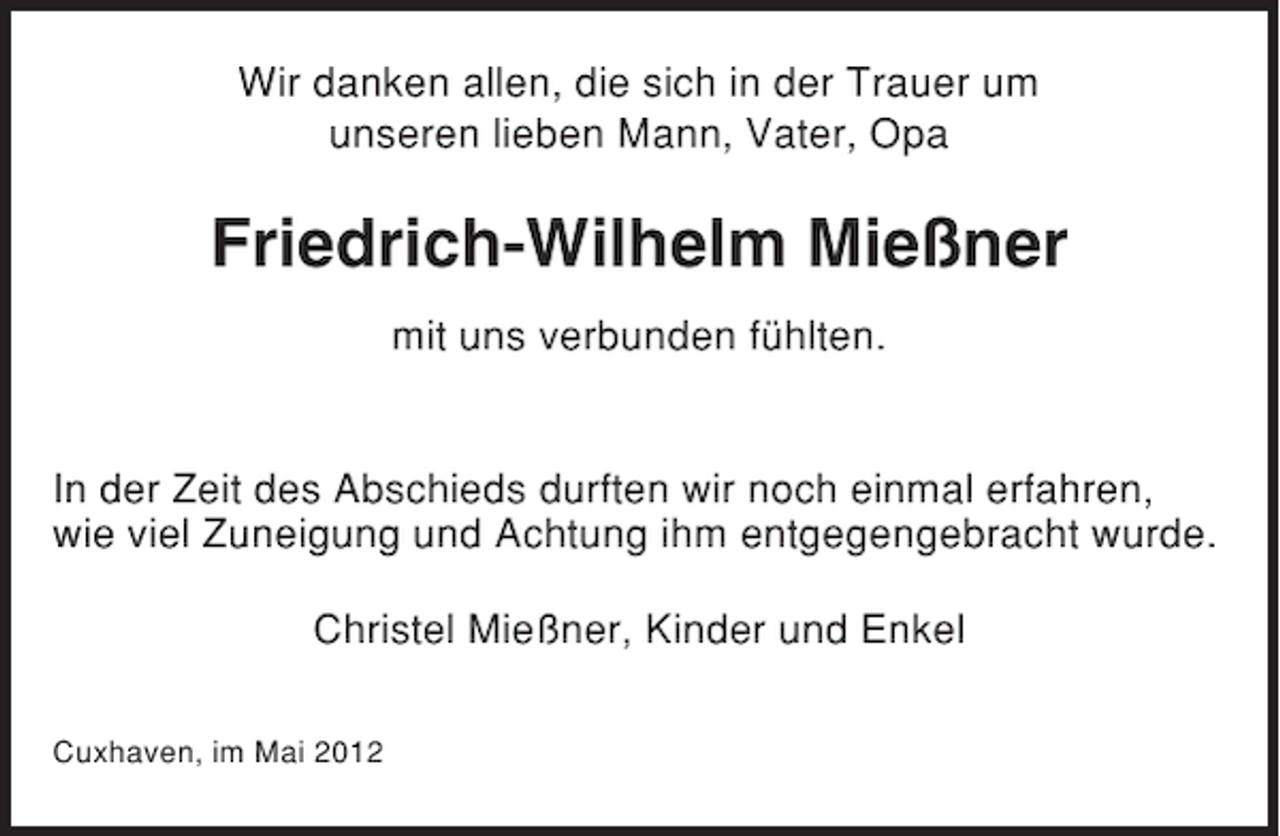 <p>Wir danken allen, die sich in der Trauer um<br />unseren lieben Mann, Vater, Opa</p><p>Friedrich-Wilhelm Mießner<br />mit uns verbunden fühlten.</p><p>In der Zeit des Abschieds durften wir noch einmal erfahren,<br />wie viel Zuneigung und Achtung ihm entgegengebracht wurde.<br />Christel Mießner, Kinder und Enkel<br />Cuxhaven, im Mai 2012</p>