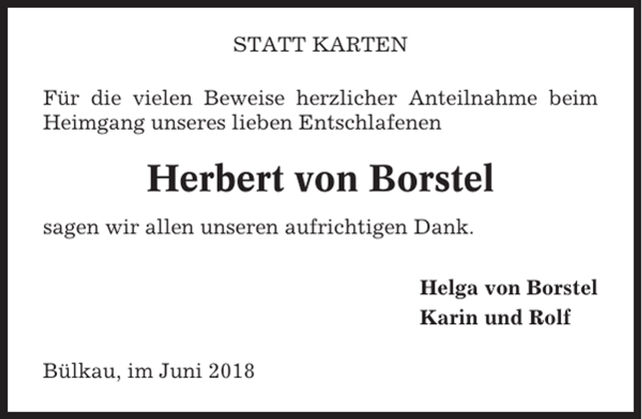 <p>STATT KARTEN<br />Für die vielen Beweise herzlicher Anteilnahme beim<br />Heimgang unseres lieben Entschlafenen</p><p>Herbert von Borstel<br />sagen wir allen unseren aufrichtigen Dank.<br />Helga von Borstel<br />Karin und Rolf<br />Bülkau, im Juni 2018</p>
