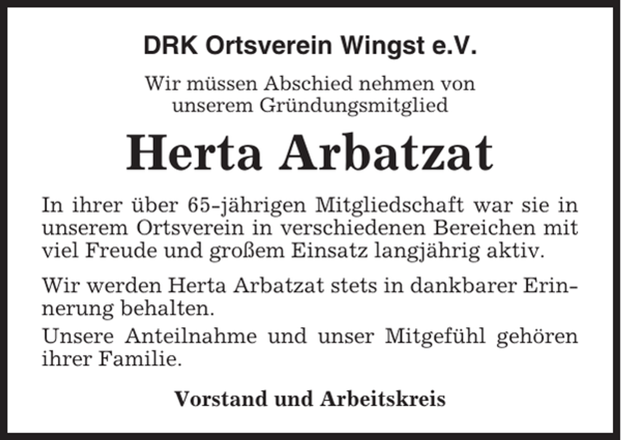 <p>DRK Ortsverein Wingst e.V.<br />Wir müssen Abschied nehmen von<br />unserem Gründungsmitglied</p><p>Herta Arbatzat<br />In ihrer über 65-jährigen Mitgliedschaft war sie in<br />unserem Ortsverein in verschiedenen Bereichen mit<br />viel Freude und großem Einsatz langjährig aktiv.<br />Wir werden Herta Arbatzat stets in dankbarer Erinnerung behalten.<br />Unsere Anteilnahme und unser Mitgefühl gehören<br />ihrer Familie.<br />Vorstand und Arbeitskreis</p>