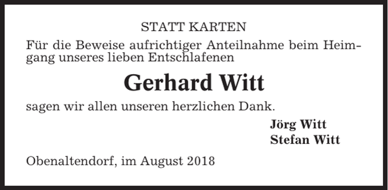 <p>STATT KARTEN<br />Für die Beweise aufrichtiger Anteilnahme beim Heimgang unseres lieben Entschlafenen</p><p>Gerhard Witt<br />sagen wir allen unseren herzlichen Dank.<br />Jörg Witt<br />Stefan Witt<br />Obenaltendorf, im August 2018</p>