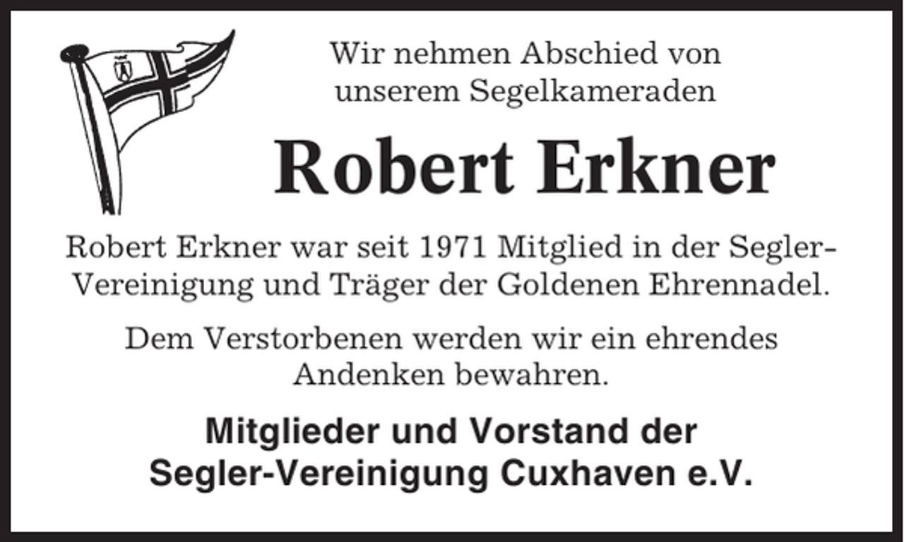 <p>Wir nehmen Abschied von<br />unserem Segelkameraden</p><p>Robert Erkner<br />Robert Erkner war seit 1971 Mitglied in der SeglerVereinigung und Träger der Goldenen Ehrennadel.<br />Dem Verstorbenen werden wir ein ehrendes<br />Andenken bewahren.</p><p>Mitglieder und Vorstand der<br />Segler-Vereinigung Cuxhaven e.V.</p>