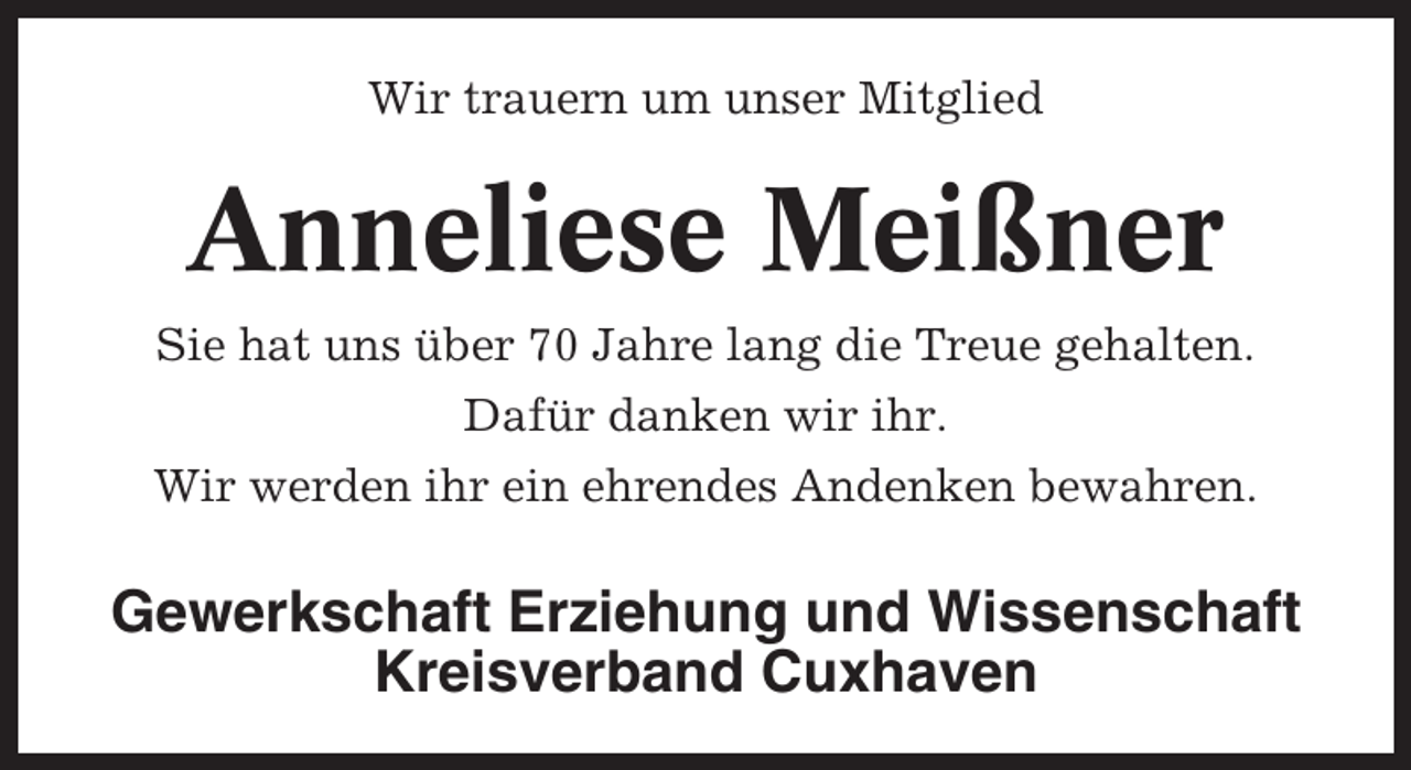 <p>Wir trauern um unser Mitglied</p><p>Anneliese Meißner<br />Sie hat uns über 70 Jahre lang die Treue gehalten.<br />Dafür danken wir ihr.<br />Wir werden ihr ein ehrendes Andenken bewahren.</p><p>Gewerkschaft Erziehung und Wissenschaft<br />Kreisverband Cuxhaven</p>