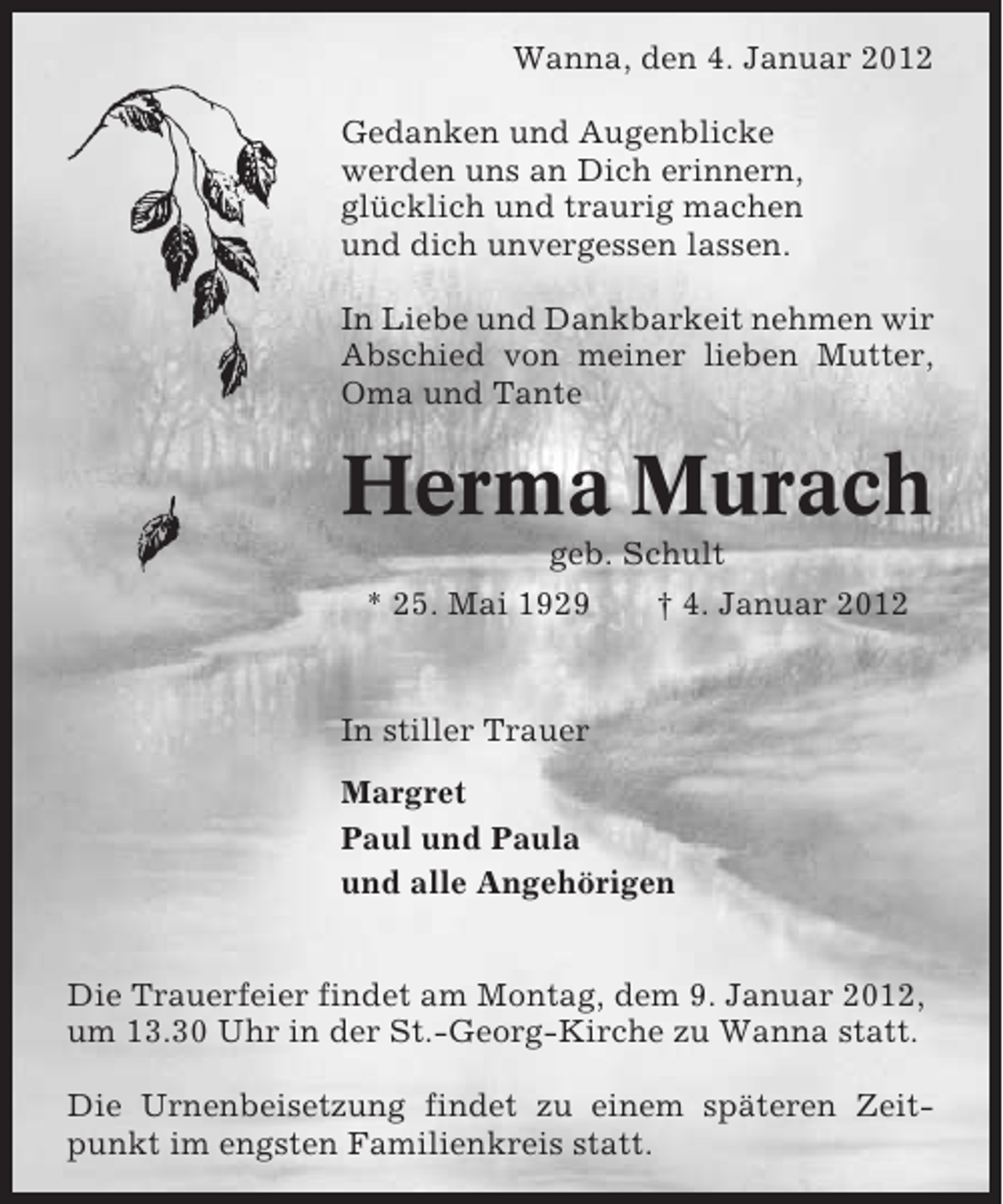 <p>Wanna, den 4. Januar 2012<br />Gedanken und Augenblicke<br />werden uns an Dich erinnern,<br />glücklich und traurig machen<br />und dich unvergessen lassen.<br />In Liebe und Dankbarkeit nehmen wir<br />Abschied von meiner lieben Mutter,<br />Oma und Tante</p><p>Herma Murach<br />geb. Schult<br />* 25. Mai 1929<br />† 4. Januar 2012</p><p>In stiller Trauer<br />Margret<br />Paul und Paula<br />und alle Angehörigen<br />Die Trauerfeier findet am Montag, dem 9. Januar 2012,<br />um 13.30 Uhr in der St.-Georg-Kirche zu Wanna statt.<br />Die Urnenbeisetzung findet zu einem späteren Zeitpunkt im engsten Familienkreis statt.</p>