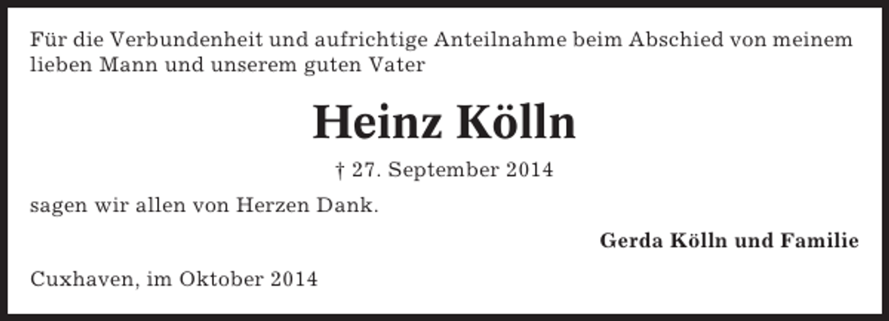 <p>Für die Verbundenheit und aufrichtige Anteilnahme beim Abschied von meinem<br />lieben Mann und unserem guten Vater</p><p>Heinz Kölln<br />† 27. September 2014<br />sagen wir allen von Herzen Dank.<br />Gerda Kölln und Familie<br />Cuxhaven, im Oktober 2014</p>