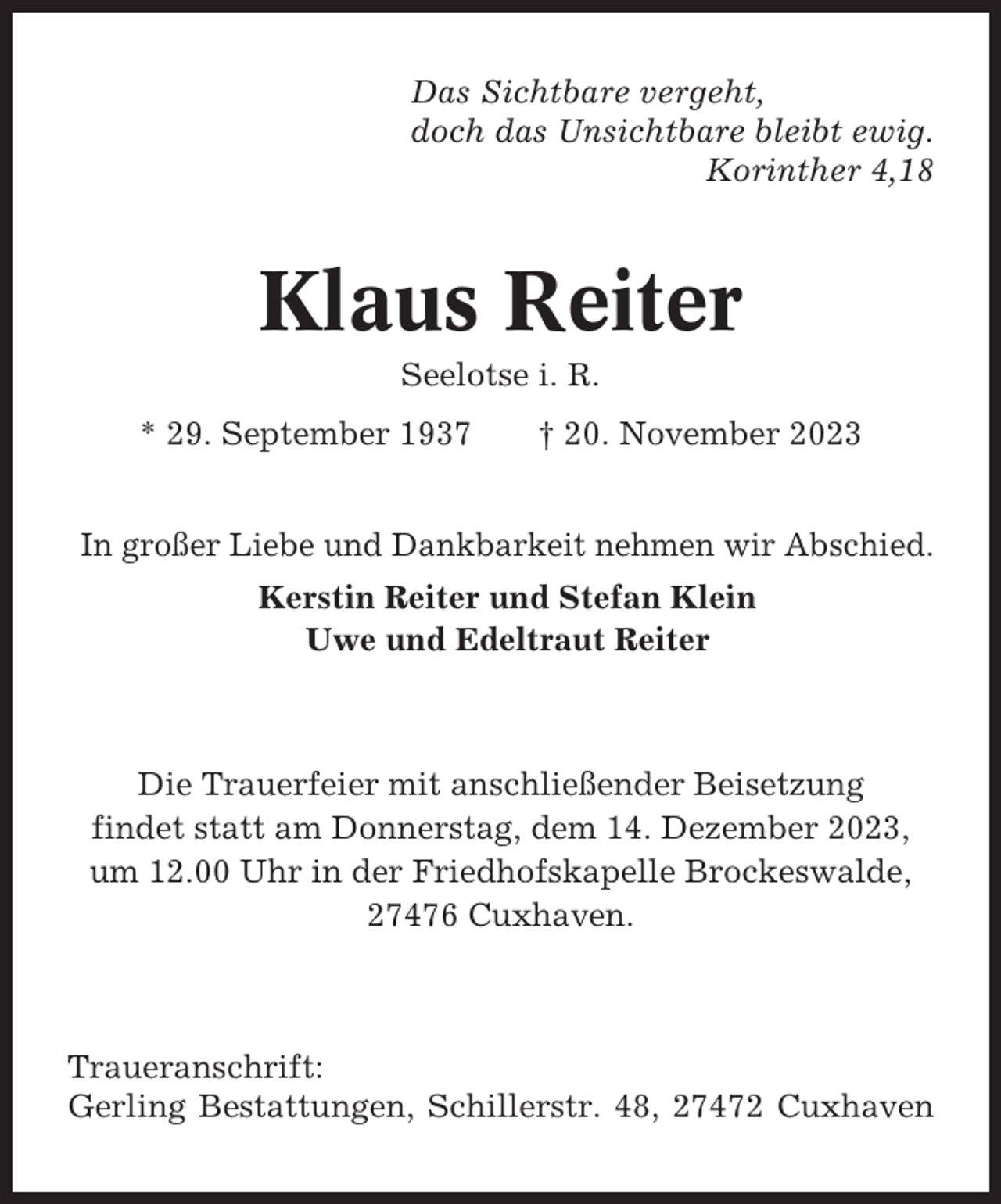 <p>Das Sichtbare vergeht,<br />doch das Unsichtbare bleibt ewig.<br />Korinther 4,18</p><p>Klaus Reiter<br />Seelotse i. R.<br />* 29. September 1937</p><p>† 20. November 2023</p><p>In großer Liebe und Dankbarkeit nehmen wir Abschied.<br />Kerstin Reiter und Stefan Klein<br />Uwe und Edeltraut Reiter</p><p>Die Trauerfeier mit anschließender Beisetzung<br />findet statt am Donnerstag, dem 14. Dezember 2023,<br />um 12.00 Uhr in der Friedhofskapelle Brockeswalde,<br />27476 Cuxhaven.</p><p>Traueranschrift:<br />Gerling Bestattungen, Schillerstr. 48, 27472 Cuxhaven</p>