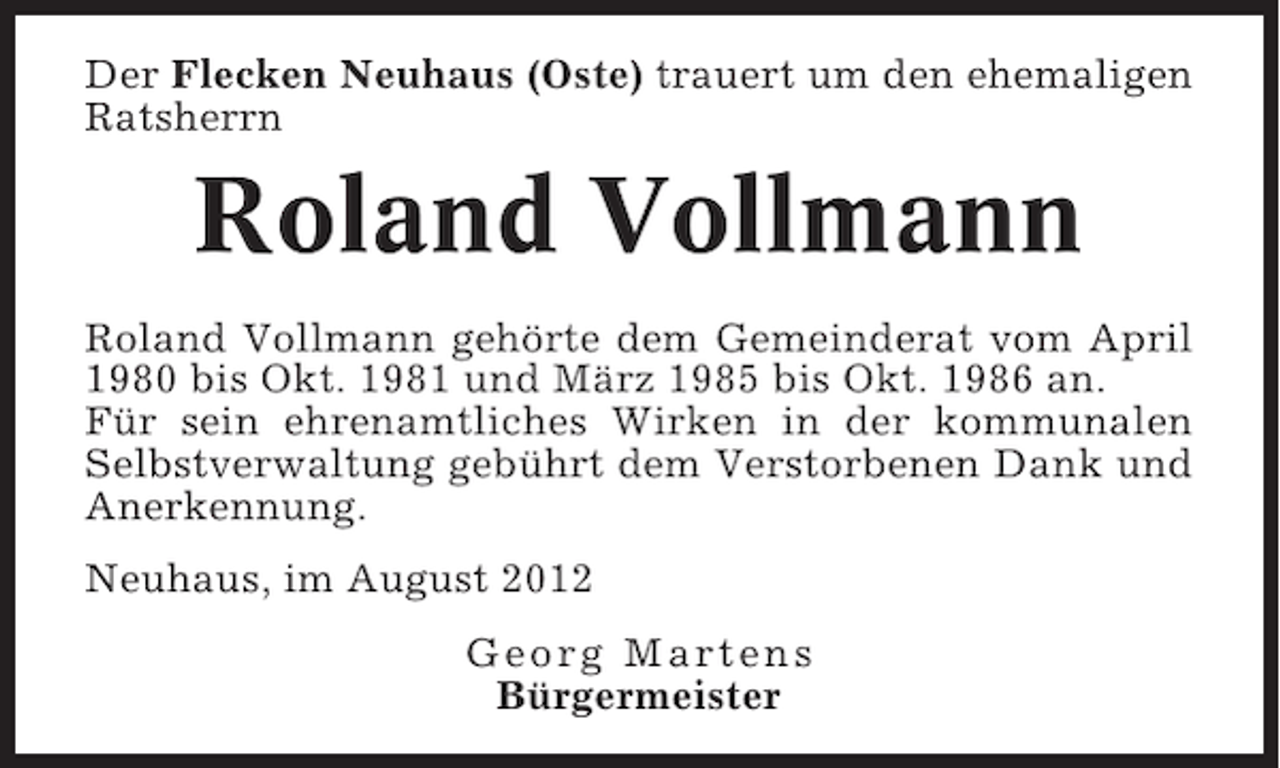 <p>Der Flecken Neuhaus (Oste) trauert um den ehemaligen<br />Ratsherrn</p><p>Roland Vollmann<br />Roland Vollmann gehörte dem Gemeinderat vom April<br />1980 bis Okt. 1981 und März 1985 bis Okt. 1986 an.<br />Für sein ehrenamtliches Wirken in der kommunalen<br />Selbstverwaltung gebührt dem Verstorbenen Dank und<br />Anerkennung.<br />Neuhaus, im August 2012<br />Georg Martens<br />Bürgermeister</p>