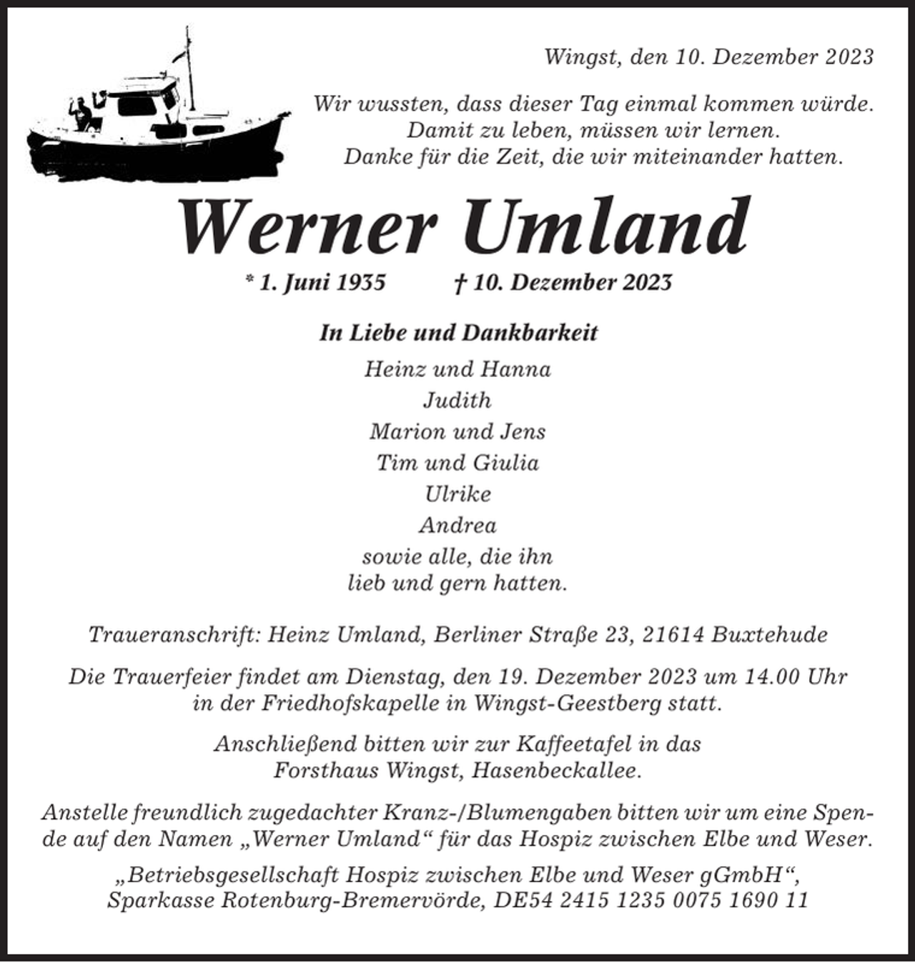 <p>Wingst, den 10. Dezember 2023<br />Wir wussten, dass dieser Tag einmal kommen würde.<br />Damit zu leben, müssen wir lernen.<br />Danke für die Zeit, die wir miteinander hatten.</p><p>Werner Umland<br />* 1. Juni 1935</p><p>† 10. Dezember 2023</p><p>In Liebe und Dankbarkeit<br />Heinz und Hanna<br />Judith<br />Marion und Jens<br />Tim und Giulia<br />Ulrike<br />Andrea<br />sowie alle, die ihn<br />lieb und gern hatten.<br />Traueranschrift: Heinz Umland, Berliner Straße 23, 21614 Buxtehude<br />Die Trauerfeier findet am Dienstag, den 19. Dezember 2023 um 14.00 Uhr<br />in der Friedhofskapelle in Wingst-Geestberg statt.<br />Anschließend bitten wir zur Kaffeetafel in das<br />Forsthaus Wingst, Hasenbeckallee.<br />Anstelle freundlich zugedachter Kranz-/Blumengaben bitten wir um eine Spende auf den Namen „Werner Umland“ für das Hospiz zwischen Elbe und Weser.<br />„Betriebsgesellschaft Hospiz zwischen Elbe und Weser gGmbH“,<br />Sparkasse Rotenburg-Bremervörde, DE54 2415 1235 0075 1690 11</p>