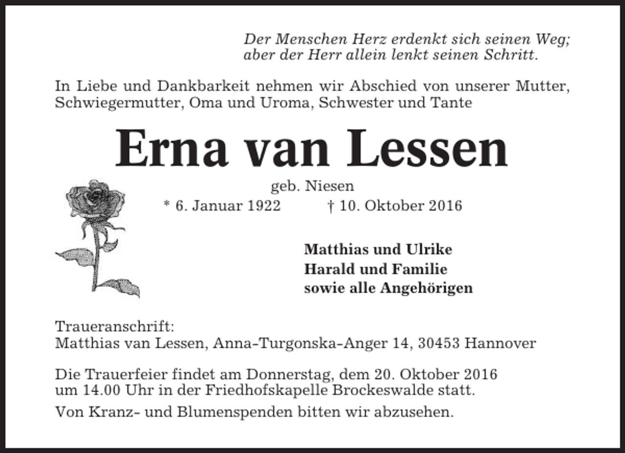 <p>Der Menschen Herz erdenkt sich seinen Weg;<br />aber der Herr allein lenkt seinen Schritt.<br />In Liebe und Dankbarkeit nehmen wir Abschied von unserer Mutter,<br />Schwiegermutter, Oma und Uroma, Schwester und Tante</p><p>Erna van Lessen<br />geb. Niesen<br />* 6. Januar 1922<br />† 10. Oktober 2016<br />Matthias und Ulrike<br />Harald und Familie<br />sowie alle Angehörigen<br />Traueranschrift:<br />Matthias van Lessen, Anna-Turgonska-Anger 14, 30453 Hannover<br />Die Trauerfeier findet am Donnerstag, dem 20. Oktober 2016<br />um 14.00 Uhr in der Friedhofskapelle Brockeswalde statt.<br />Von Kranz- und Blumenspenden bitten wir abzusehen.</p>
