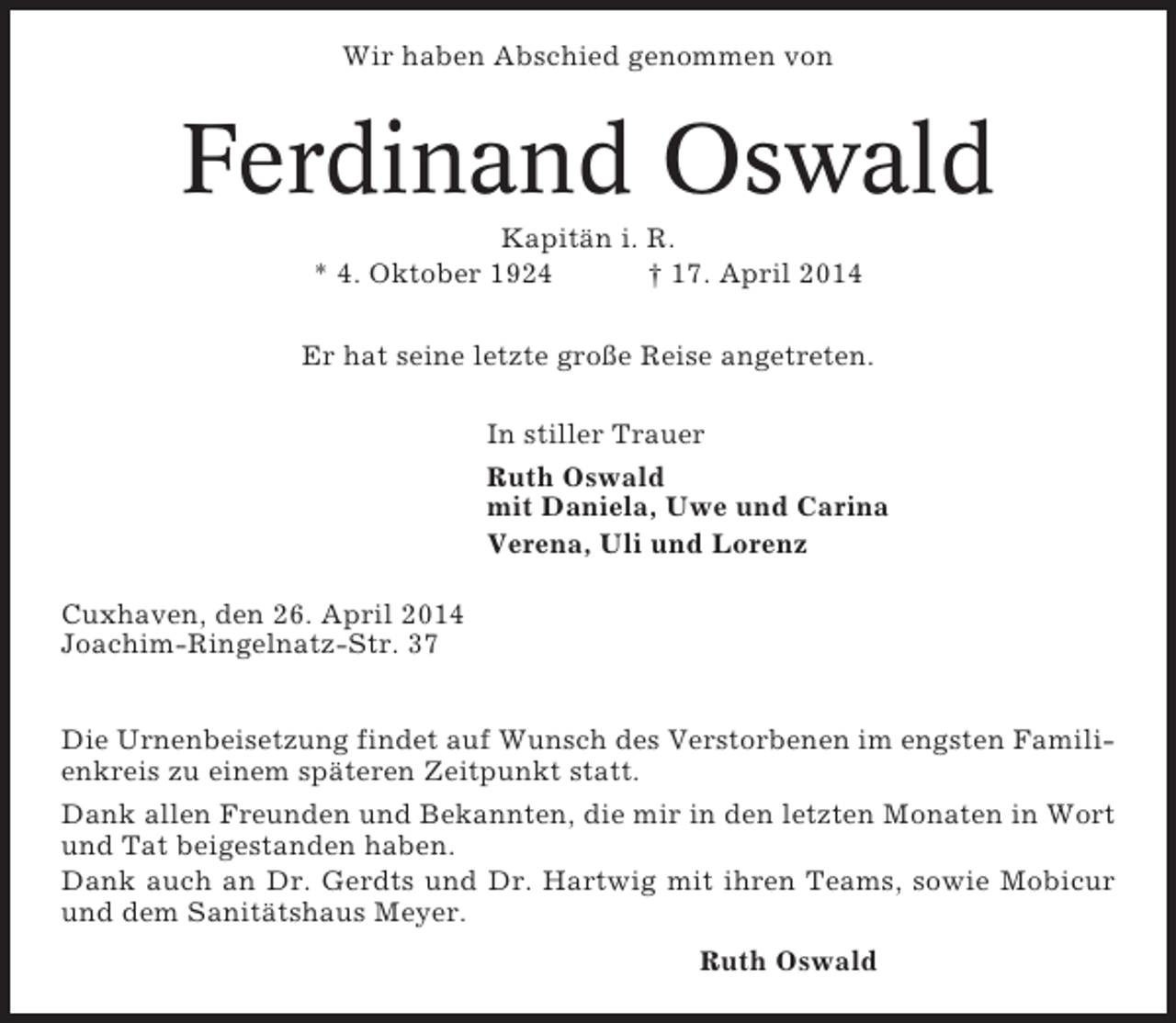 <p>Wir haben Abschied genommen von</p><p>Ferdinand Oswald<br />Kapitän i. R.<br />* 4. Oktober 1924<br />† 17. April 2014<br />Er hat seine letzte große Reise angetreten.<br />In stiller Trauer<br />Ruth Oswald<br />mit Daniela, Uwe und Carina<br />Verena, Uli und Lorenz<br />Cuxhaven, den 26. April 2014<br />Joachim-Ringelnatz-Str. 37<br />Die Urnenbeisetzung findet auf Wunsch des Verstorbenen im engsten Familienkreis zu einem späteren Zeitpunkt statt.<br />Dank allen Freunden und Bekannten, die mir in den letzten Monaten in Wort<br />und Tat beigestanden haben.<br />Dank auch an Dr. Gerdts und Dr. Hartwig mit ihren Teams, sowie Mobicur<br />und dem Sanitätshaus Meyer.<br />Ruth Oswald</p>