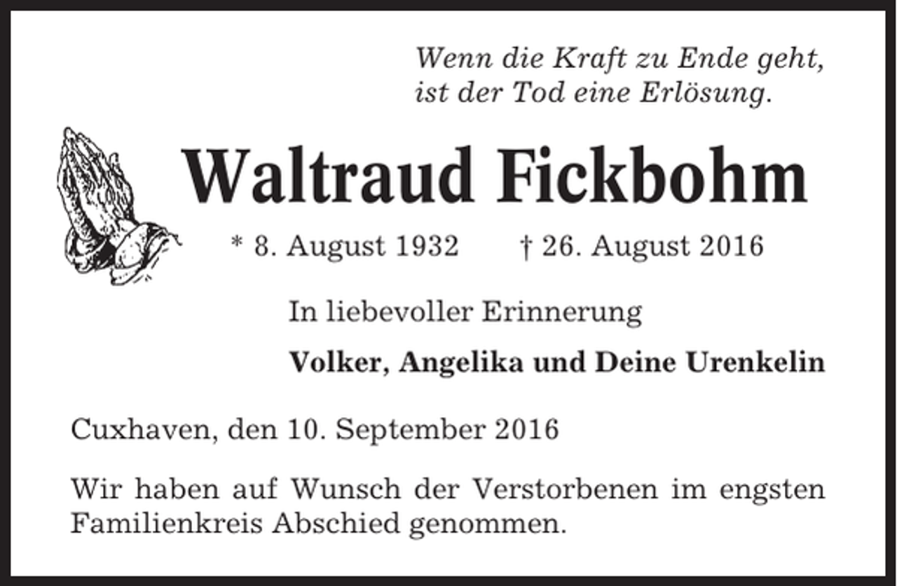 <p>Wenn die Kraft zu Ende geht,<br />ist der Tod eine Erlösung.</p><p>Waltraud Fickbohm<br />* 8. August 1932</p><p>† 26. August 2016</p><p>In liebevoller Erinnerung<br />Volker, Angelika und Deine Urenkelin<br />Cuxhaven, den 10. September 2016<br />Wir haben auf Wunsch der Verstorbenen im engsten<br />Familienkreis Abschied genommen.</p>