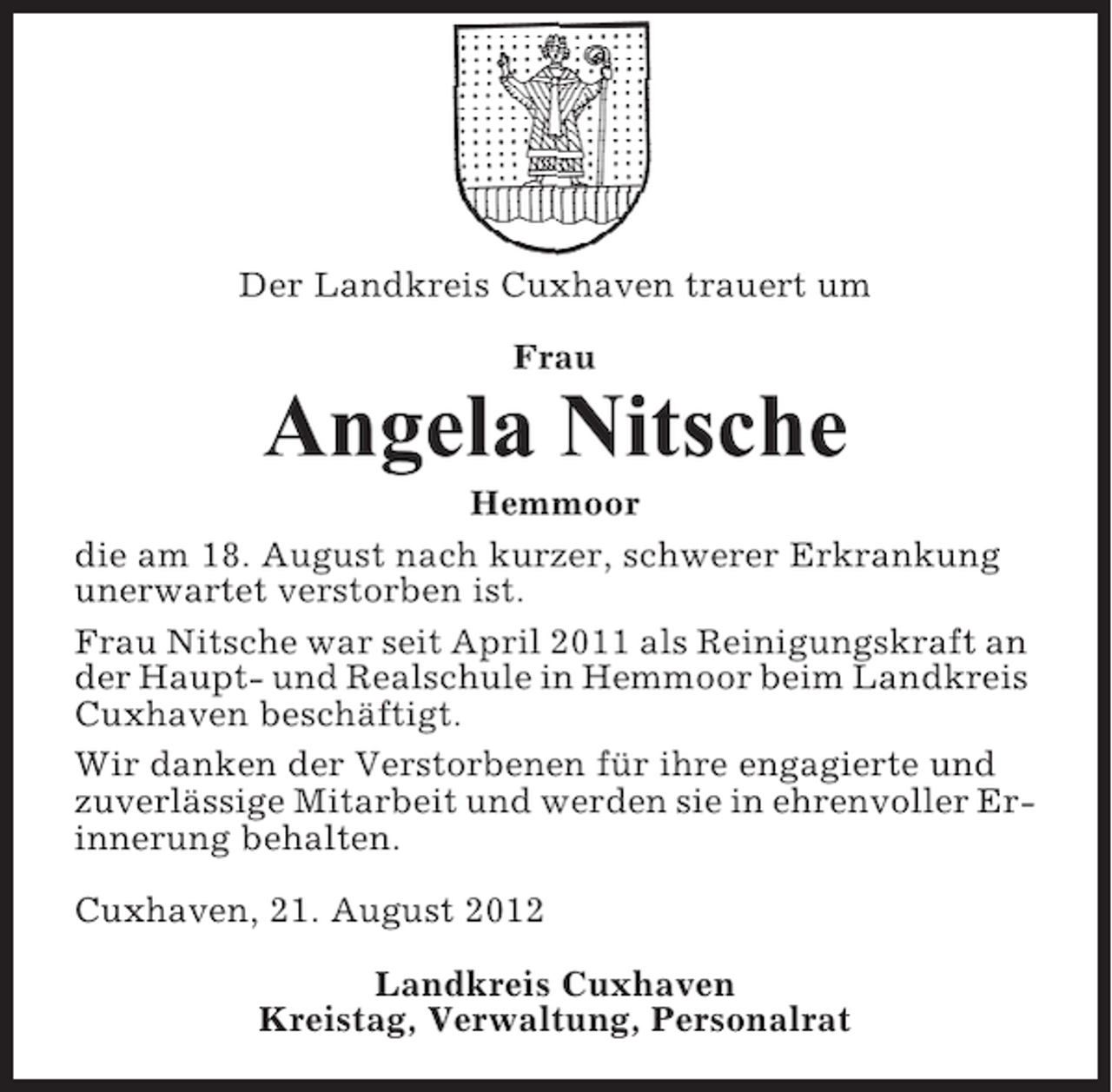 <p>Der Landkreis Cuxhaven trauert um<br />Frau</p><p>Angela Nitsche<br />Hemmoor<br />die am 18. August nach kurzer, schwerer Erkrankung<br />unerwartet verstorben ist.<br />Frau Nitsche war seit April 2011 als Reinigungskraft an<br />der Haupt- und Realschule in Hemmoor beim Landkreis<br />Cuxhaven beschäftigt.<br />Wir danken der Verstorbenen für ihre engagierte und<br />zuverlässige Mitarbeit und werden sie in ehrenvoller Erinnerung behalten.<br />Cuxhaven, 21. August 2012<br />Landkreis Cuxhaven<br />Kreistag, Verwaltung, Personalrat</p>