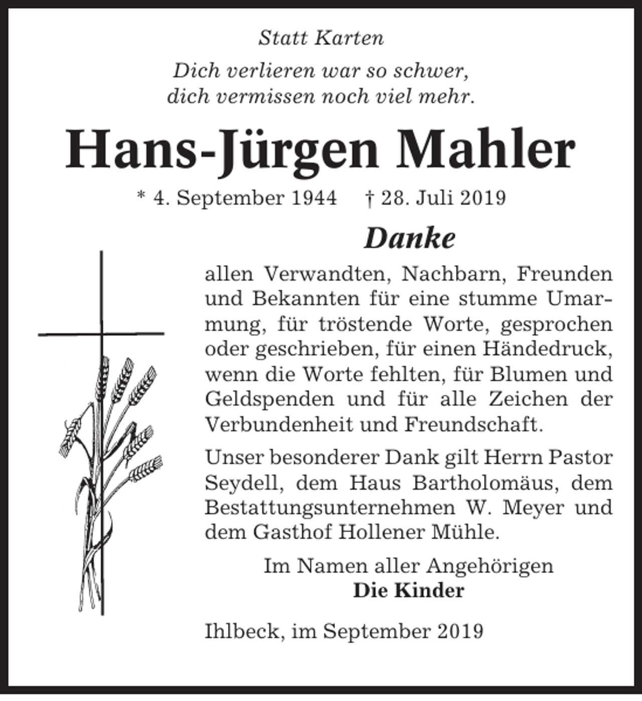 <p>Statt Karten<br />Dich verlieren war so schwer,<br />dich vermissen noch viel mehr.</p><p>Hans-Jürgen Mahler<br />* 4. September 1944</p><p>† 28. Juli 2019</p><p>Danke<br />allen Verwandten, Nachbarn, Freunden<br />und Bekannten für eine stumme Umarmung, für tröstende Worte, gesprochen<br />oder geschrieben, für einen Händedruck,<br />wenn die Worte fehlten, für Blumen und<br />Geldspenden und für alle Zeichen der<br />Verbundenheit und Freundschaft.<br />Unser besonderer Dank gilt Herrn Pastor<br />Seydell, dem Haus Bartholomäus, dem<br />Bestattungsunternehmen W. Meyer und<br />dem Gasthof Hollener Mühle.<br />Im Namen aller Angehörigen<br />Die Kinder<br />Ihlbeck, im September 2019</p>