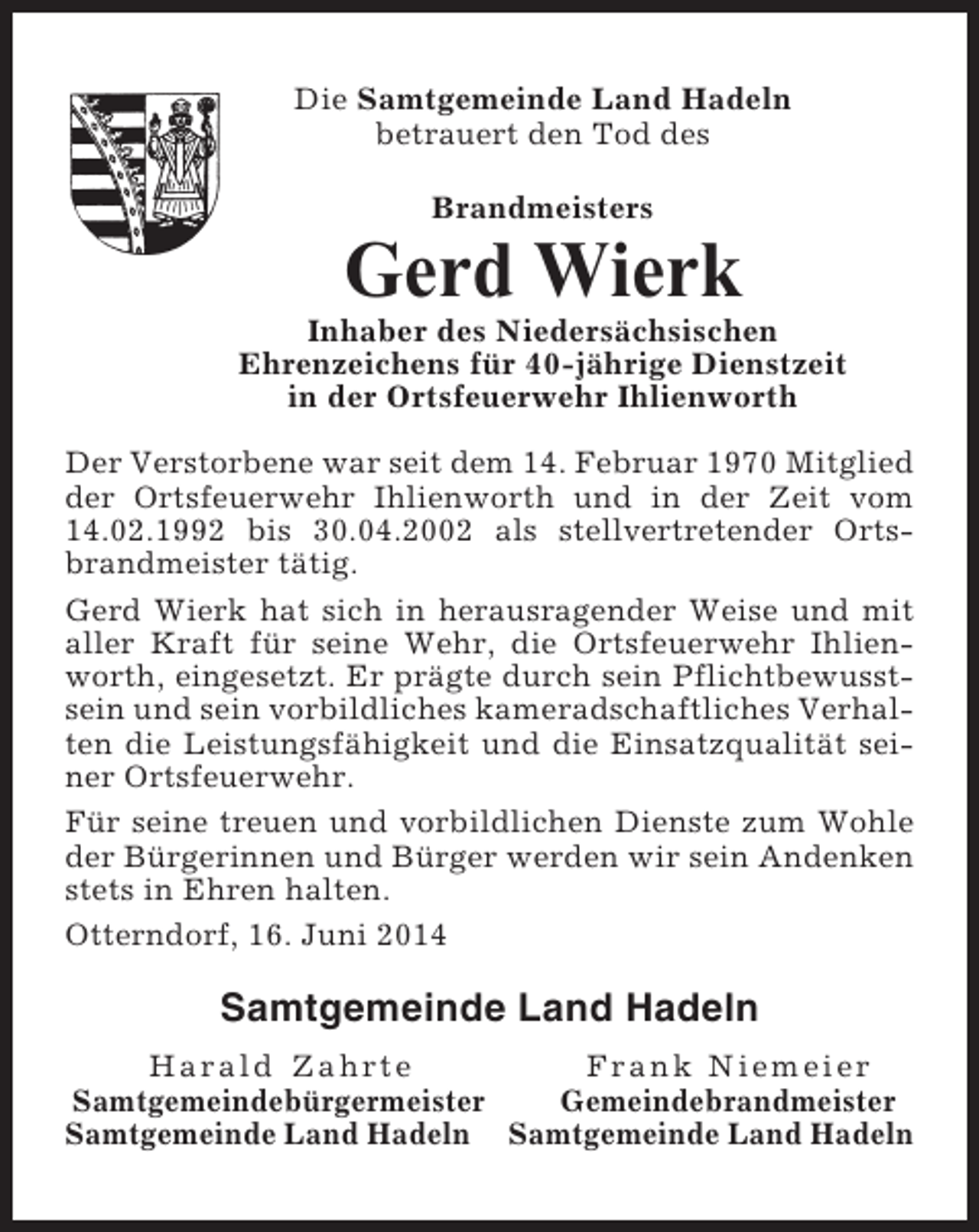<p>Die Samtgemeinde Land Hadeln<br />betrauert den Tod des<br />Brandmeisters</p><p>Gerd Wierk<br />Inhaber des Niedersächsischen<br />Ehrenzeichens für 40-jährige Dienstzeit<br />in der Ortsfeuerwehr Ihlienworth<br />Der Verstorbene war seit dem 14. Februar 1970 Mitglied<br />der Ortsfeuerwehr Ihlienworth und in der Zeit vom<br />14.02.1992 bis 30.04.2002 als stellvertretender Ortsbrandmeister tätig.<br />Gerd Wierk hat sich in herausragender Weise und mit<br />aller Kraft für seine Wehr, die Ortsfeuerwehr Ihlienworth, eingesetzt. Er prägte durch sein Pflichtbewusstsein und sein vorbildliches kameradschaftliches Verhalten die Leistungsfähigkeit und die Einsatzqualität seiner Ortsfeuerwehr.<br />Für seine treuen und vorbildlichen Dienste zum Wohle<br />der Bürgerinnen und Bürger werden wir sein Andenken<br />stets in Ehren halten.<br />Otterndorf, 16. Juni 2014</p><p>Samtgemeinde Land Hadeln<br />Harald Zahrte<br />Frank Niemeier<br />Samtgemeindebürgermeister<br />Gemeindebrandmeister<br />Samtgemeinde Land Hadeln Samtgemeinde Land Hadeln</p>