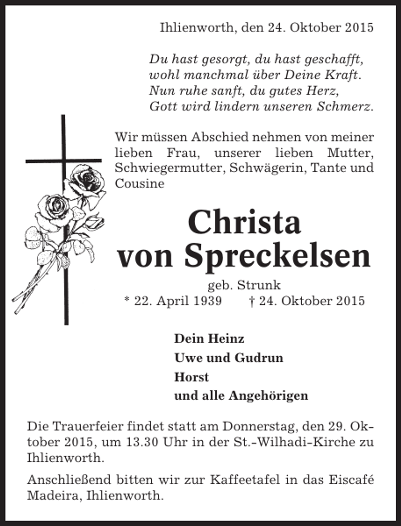 <p>Ihlienworth, den 24. Oktober 2015<br />Du hast gesorgt, du hast geschafft,<br />wohl manchmal über Deine Kraft.<br />Nun ruhe sanft, du gutes Herz,<br />Gott wird lindern unseren Schmerz.<br />Wir müssen Abschied nehmen von meiner<br />lieben Frau, unserer lieben Mutter,<br />Schwiegermutter, Schwägerin, Tante und<br />Cousine</p><p>Christa<br />von Spreckelsen<br />geb. Strunk<br />* 22. April 1939<br />† 24. Oktober 2015<br />Dein Heinz<br />Uwe und Gudrun<br />Horst<br />und alle Angehörigen<br />Die Trauerfeier findet statt am Donnerstag, den 29. Oktober 2015, um 13.30 Uhr in der St.-Wilhadi-Kirche zu<br />Ihlienworth.<br />Anschließend bitten wir zur Kaffeetafel in das Eiscafé<br />Madeira, Ihlienworth.</p>