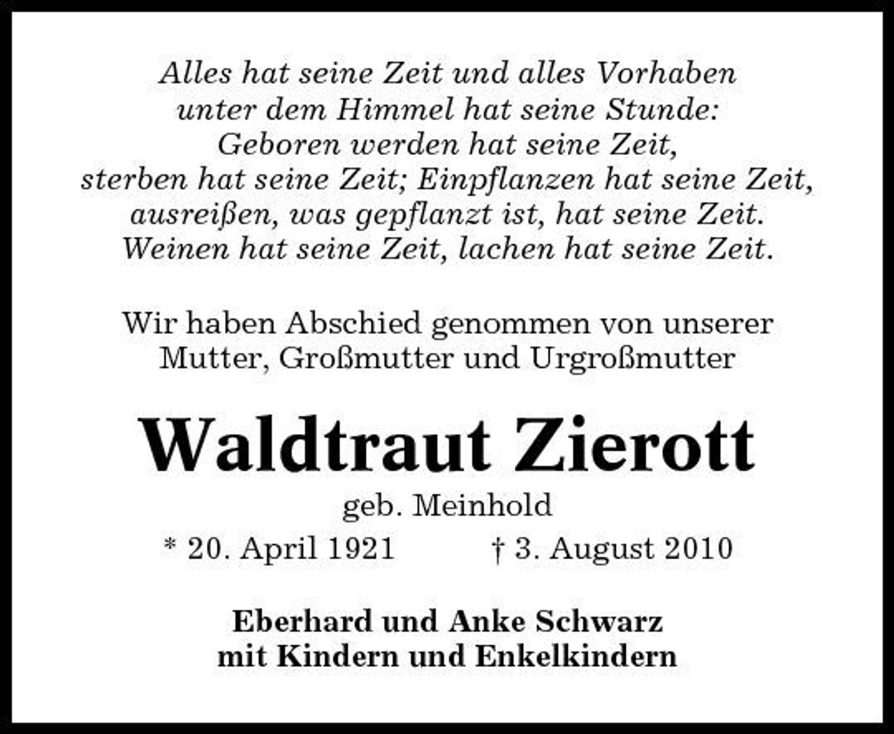 <p>Alles hat seine Zeit und alles Vorhaben unter dem Himmel hat seine Stunde: Geboren werden hat seine Zeit, sterben hat seine Zeit; Einpflanzen hat seine Zeit, ausreißen, was gepflanzt ist, hat seine Zeit. Weinen hat seine Zeit, lachen hat seine Zeit. Wir haben Abschied genommen von unserer Mutter, Großmutter und Urgroßmutter</p><p>Waldtraut Zierott<br />geb. Meinhold * 20. April 1921 † 3. August 2010 Eberhard und Anke Schwarz mit Kindern und Enkelkindern</p>