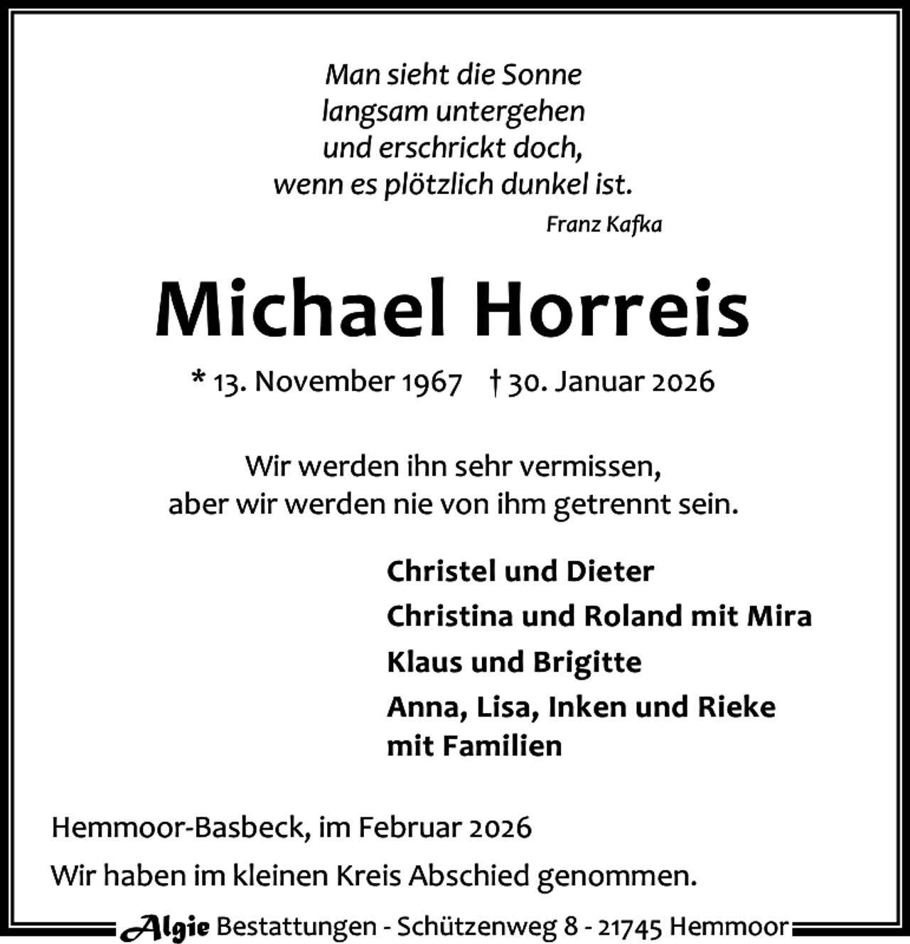<p>Man sieht die Sonne<br />langsam untergehen<br />und erschrickt doch,<br />wenn es plötzlich dunkel ist.<br />Franz Ka a</p><p>Michael Horreis<br />* 13. November 1967 † 30. Januar 2026</p><p>Wir werden ihn sehr vermissen,<br />aber wir werden nie von ihm getrennt sein.<br />Christel und Dieter<br />Christina und Roland mit Mira<br />Klaus und Brigitte<br />Anna, Lisa, Inken und Rieke<br />mit Familien<br />Hemmoor-Basbeck, im Februar 2026<br />Wir haben im kleinen Kreis Abschied genommen.<br />Algie Bestattungen - Schützenweg 8 - 21745 Hemmoor</p>