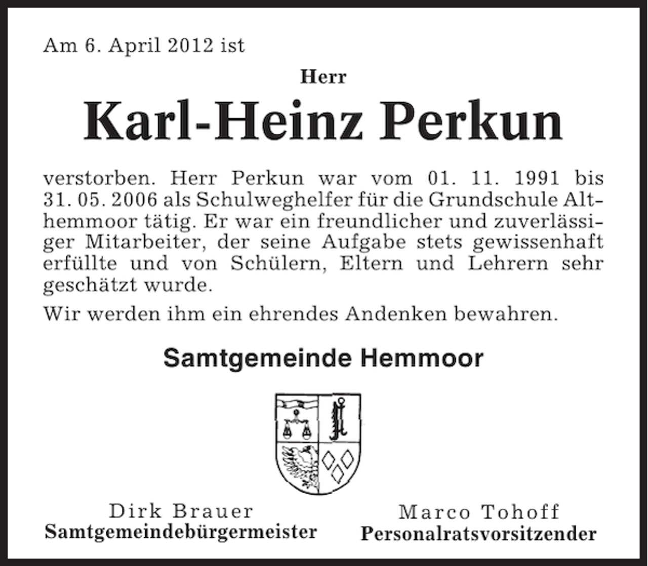 <p>Am 6. April 2012 ist<br />Herr</p><p>Karl-Heinz Perkun<br />verstorben. Herr Perkun war vom 01. 11. 1991 bis<br />31. 05. 2006 als Schulweghelfer für die Grundschule Althemmoor tätig. Er war ein freundlicher und zuverlässiger Mitarbeiter, der seine Aufgabe stets gewissenhaft<br />erfüllte und von Schülern, Eltern und Lehrern sehr<br />geschätzt wurde.<br />Wir werden ihm ein ehrendes Andenken bewahren.</p><p>Samtgemeinde Hemmoor</p><p>Dirk Brauer<br />Samtgemeindebürgermeister</p><p>Marco Tohoff<br />Personalratsvorsitzender</p>