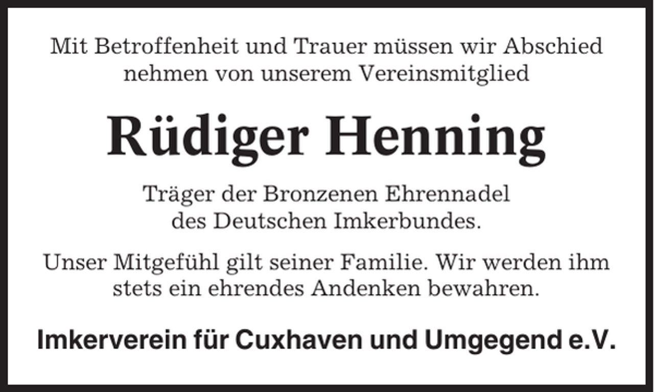 <p>Mit Betroffenheit und Trauer müssen wir Abschied<br />nehmen von unserem Vereinsmitglied</p><p>Rüdiger Henning<br />Träger der Bronzenen Ehrennadel<br />des Deutschen Imkerbundes.<br />Unser Mitgefühl gilt seiner Familie. Wir werden ihm<br />stets ein ehrendes Andenken bewahren.</p><p>Imkerverein für Cuxhaven und Umgegend e.V.</p>