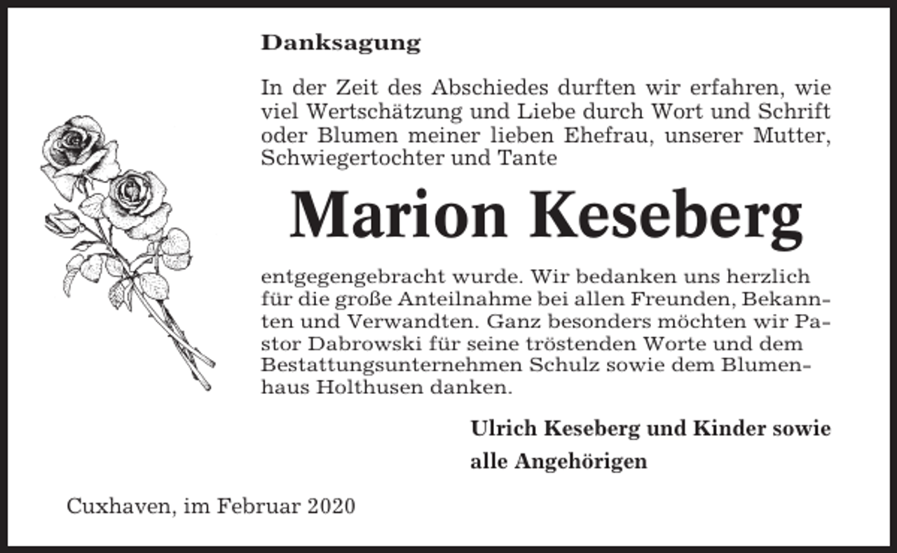 <p>Danksagung<br />In der Zeit des Abschiedes durften wir erfahren, wie<br />viel Wertschätzung und Liebe durch Wort und Schrift<br />oder Blumen meiner lieben Ehefrau, unserer Mutter,<br />Schwiegertochter und Tante</p><p>Marion Keseberg<br />entgegengebracht wurde. Wir bedanken uns herzlich<br />für die große Anteilnahme bei allen Freunden, Bekannten und Verwandten. Ganz besonders möchten wir Pastor Dabrowski für seine tröstenden Worte und dem<br />Bestattungsunternehmen Schulz sowie dem Blumenhaus Holthusen danken.</p><p>Ulrich Keseberg und Kinder sowie<br />alle Angehörigen<br />Cuxhaven, im Februar 2020</p>